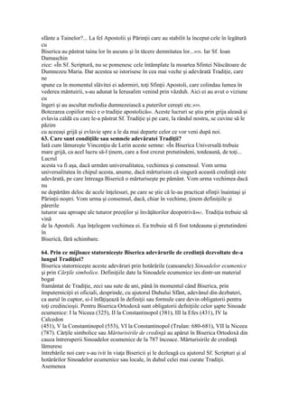 sfânte a Tainelor?... La fel Apostolii şi Părinţii care au stabilit la început cele în legătură
cu
Biserica au păstrat taina lor în ascuns şi în tăcere demnitatea lor...»58. Iar Sf. Ioan
Damaschin
zice: «În Sf. Scriptură, nu se pomenesc cele întâmplate la moartea Sfintei Născătoare de
Dumnezeu Maria. Dar acestea se istorisesc în cea mai veche şi adevărată Tradiţie, care
ne
spune ca în momentul slăvitei ei adormiri, toţi Sfinţii Apostoli, care colindau lumea în
vederea mântuirii, s-au adunat la Ierusalim venind prin văzduh. Aici ei au avut o viziune
cu
îngeri şi au ascultat melodia dumnezeiască a puterilor cereşti etc.»59.
Botezarea copiilor mici e o tradiţie apostolică60. Aceste lucruri se ştiu prin grija aleasă şi
evlavia caldă cu care le-a păstrat Sf. Tradiţie şi pe care, la rândul nostru, se cuvine să le
păzim
cu aceeaşi grijă şi evlavie spre a le da mai departe celor ce vor veni după noi.
63. Care sunt condiţiile sau semnele adevăratei Tradiţii?
Iată cum lămureşte Vincenţiu de Lerin aceste semne: «În Biserica Universală trebuie
mare grijă, ca acel lucru să-l ţinem, care a fost crezut pretutindeni, totdeaună, de toţi...
Lucrul
acesta va fi aşa, dacă urmăm universalitatea, vechimea şi consensul. Vom urma
universalitatea în chipul acesta, anume, dacă mărturisim că singură această credinţă este
adevărată, pe care întreaga Biserică o mărturiseşte pe pământ. Vom urma vechimea dacă
nu
ne depărtăm deloc de acele înţelesuri, pe care se ştie că le-au practicat sfinţii înaintaşi şi
Părinţii noştri. Vom urma şi consensul, dacă, chiar în vechime, ţinem definiţiile şi
părerile
tuturor sau aproape ale tuturor preoţilor şi învăţătorilor deopotrivă»61. Tradiţia trebuie să
vină
de la Apostoli. Aşa înţelegem vechimea ei. Ea trebuie să fi fost totdeauna şi pretutindeni
în
Biserică, fără schimbare.
64. Prin ce mijloace statorniceşte Biserica adevărurile de credinţă dezvoltate de-a
lungul Tradiţiei?
Biserica statorniceşte aceste adevăruri prin hotărârile (canoanele) Sinoadelor ecumenice
şi prin Cărţile simbolice. Definiţiile date la Sinoadele ecumenice ies dintr-un material
bogat
framântat de Tradiţie, zeci sau sute de ani, până în momentul când Biserica, prin
împuterniciţii ei oficiali, desprinde, cu ajutorul Duhului Sfânt, adevănul din dezbateri,
ca aurul în cuptor, si-l înfăţişează în definiţii sau formule care devin obligatorii pentru
toţi credincioşii. Pentru Biserica Ortodoxă sunt obligatorii defniţiile celor şapte Sinoade
ecumenice: I la Niceea (325), II la Constantinopol (381), III la Efes (431), IV la
Calcedon
(451), V la Constantinopol (553), VI la Constantinopol (Trulan: 680-681), VII la Niceea
(787). Cărţile simbolice sau Mărturisirile de credinţă au apărut în Biserica Ortodoxă din
cauza întreruperii Sinoadelor ecumenice de la 787 încoace. Mărturisirile de credinţă
lămuresc
întrebările noi care s-au ivit în viaţa Bisericii şi le dezleagă cu ajutorul Sf. Scripturi şi al
hotărârilor Sinoadelor ecumenice sau locale, în duhul celei mai curate Tradiţii.
Asemenea
 