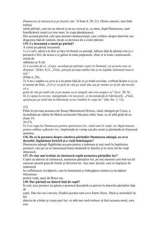 Dumnezeu să iubească şi pe fratele său” (I Ioan 4, 20, 21). Dintre oameni, mai întâi
trebuie
iubiţi părinţii, care ne-au născut şi ne-au crescut şi, ca atare, după Dumnezeu, sunt
binefăcătorii noştri cei mai mari, în viaţa pământească.
Din această pricină, cele şase porunci dumnezeieşti, care vorbesc despre datoriile sau
dragostea faţă de oameni, încep cu porunca de a cinsti părinţii.
135. Ce înseamnă a cinsti pe părinţi?
A cinsti pe părinţi înseamnă:
1) A-i iubi, adică a le dori şi face tot binele cu putinţă. Iubirea faţă de părinţi este şi o
poruncă a firii; de aceea o şi găsim la toate popoarele, chiar şi la toate vieţuitoarele,
oricât de
sălbatice ar fi ele.
2) A asculta de ei. „Copii, ascultaţi pe părinţii voştri în Domnul, că aceasta este cu
dreptate” (Efes. 6,1). „Fiule, păzeşte povaţa tatălui tău şi nu lepăda îndemnul maicii
tale”
(Pilde 6, 20).
3) A nu-i supăra cu ceva şi a ne purta faţă de ei cu toată cuviinţa, vorbind despre ei şi cu
ei numai de bine. „Cel ce va grăi de rău pe tatăl său sau pe mama sa să fie dat morţii,
că a
grăit de rău pe tatăl său şi pe mama sa şi sângele său este asupra sa” (Lev. 20, 9).
4) A-i ajuta la nevoie, mângâindu-i în necazuri, şi înseninându-le bătrâneţile. „Fiule,
sprijineşte pe tatăl tău la bătrâneţe şi nu-l mâhni în viaţa lui” (Int. Sir. 3, 12).
232
Pilda în privinţa aceasta este Însuşi Mântuitorul Hristos, când, răstignit pe Cruce, a
încredinţat pe sfânta Sa Maică ucenicului Său prea iubit, Ioan, ca să aibă grijă de ea
(Ioan 19,
26-27).
5) A ne ruga lui Dumnezeu pentru ajutorarea lor, când sunt în viaţă, iar după moarte,
pentru odihna sufletelor lor, împlinindu-le voinţa cea din urmă şi păstrându-le frumoasă
amintire.
136. De ce la porunca despre cinstirea părinţilor Dumnezeu adaugă, ca ceva
deosebit, făgăduinţa fericirii şi a vieţii îndelungate?
Dumnezeu adaugă făgăduinţa aceasta pentru a îndemna şi mai mult la împlinirea
poruncii, căci pe ea se întemeiază buna rânduială în familie şi în orice fel de viaţă
obştească.
137. Pe cine mai trebuie să cinstească copiii asemenea părinţilor lor?
Copiii au datoria să cinstească, asemenea părinţilor lor, pe toţi oamenii care într-un fel
oarecare poartă grija de binele şi fericirea lor. Aşa sunt: preoţii, care se îngrijesc de
mântuirea
lor sufletească, învăţătorii, care le luminează şi îmbogăţesc mintea cu învăţături
folositoare
pentru viaţă, naşii de Botez etc.
138. Dar părinţii au datorii faţă de copii?
În cele zece porunci nu găsim o poruncă deosebită cu privire la datoriile părinţilor faţă
de
copii. Dar nici nu-i nevoie, fiindcă acestea sunt ceva foarte firesc. Dacă şi animalele îşi
fac
datoria de a hrăni şi creşte puii lor; cu atât mai mult trebuie să facă aceasta omul, care
este
 