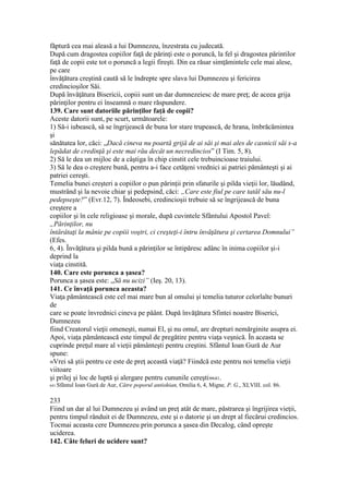 făptură cea mai aleasă a lui Dumnezeu, înzestrata cu judecată.
După cum dragostea copiilor faţă de părinţi este o poruncă, la fel şi dragostea părintilor
faţă de copii este tot o poruncă a legii fireşti. Din ea răsar simţămintele cele mai alese,
pe care
învăţătura creştină caută să le îndrepte spre slava lui Dumnezeu şi fericirea
credincioşilor Săi.
După învăţătura Bisericii, copiii sunt un dar dumnezeiesc de mare preţ; de aceea grija
părinţilor pentru ei înseamnă o mare răspundere.
139. Care sunt datoriile părinţilor faţă de copii?
Aceste datorii sunt, pe scurt, următoarele:
1) Să-i iubească, să se îngrijească de buna lor stare trupească, de hrana, îmbrăcămintea
şi
sănătatea lor, căci: „Dacă cineva nu poartă grijă de ai săi şi mai ales de casnicii săi s-a
lepădat de credinţă şi este mai rău decât un necredincios” (I Tim. 5, 8).
2) Să le dea un mijloc de a câştiga în chip cinstit cele trebuincioase traiului.
3) Să le dea o creştere bună, pentru a-i face cetăţeni vrednici ai patriei pământeşti şi ai
patriei cereşti.
Temelia bunei creşteri a copiilor o pun părinţii prin sfaturile şi pilda vieţii lor, lăudând,
mustrând şi la nevoie chiar şi pedepsind, căci: „Care este fiul pe care tatăl său nu-l
pedepseşte?” (Evr.12, 7). Îndeosebi, credincioşii trebuie să se îngrijească de buna
creştere a
copiilor şi în cele religioase şi morale, după cuvintele Sfântului Apostol Pavel:
„Părinţilor, nu
întărâtaţi la mânie pe copiii voştri, ci creşteţi-i întru învăţătura şi certarea Domnului”
(Efes.
6, 4). Învăţătura şi pilda bună a părinţilor se întipăresc adânc în inima copiilor şi-i
deprind la
viaţa cinstită.
140. Care este porunca a şasea?
Porunca a şasea este: „Să nu ucizi” (Ieş. 20, 13).
141. Ce învaţă porunca aceasta?
Viaţa pământească este cel mai mare bun al omului şi temelia tuturor celorlalte bunuri
de
care se poate învrednici cineva pe păânt. După învăţătura Sfintei noastre Biserici,
Dumnezeu
fiind Creatorul vieţii omeneşti, numai El, şi nu omul, are drepturi nemărginite asupra ei.
Apoi, viaţa pământească este timpul de pregătire pentru viaţa veşnică. În aceasta se
cuprinde preţul mare al vieţii pământeşti pentru creştini. Sfântul Ioan Gură de Aur
spune:
«Vrei să ştii pentru ce este de preţ această viaţă? Fiindcă este pentru noi temelia vieţii
viitoare
şi prilej şi loc de luptă şi alergare pentru cununile cereşti»641.
641 Sfântul Ioan Gură de Aur, Către poporul antiohian, Omilia 6, 4, Migne, P. G., XLVIII. col. 86.
233
Fiind un dar al lui Dumnezeu şi având un preţ atât de mare, păstrarea şi îngrijirea vieţii,
pentru timpul rânduit ei de Dumnezeu, este şi o datorie şi un drept al fiecărui credincios.
Tocmai aceasta cere Dumnezeu prin porunca a şasea din Decalog, când opreşte
uciderea.
142. Câte feluri de ucidere sunt?
 
