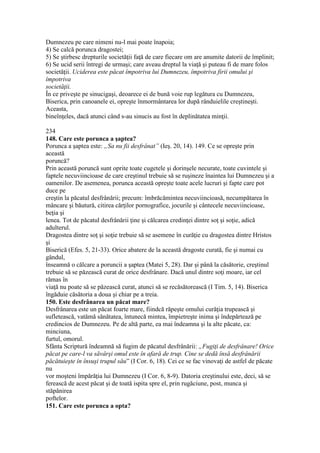 Dumnezeu pe care nimeni nu-l mai poate înapoia;
4) Se calcă porunca dragostei;
5) Se ştirbesc drepturile societăţii faţă de care fiecare om are anumite datorii de împlinit;
6) Se ucid serii întregi de urmaşi; care aveau dreptul la viaţă şi puteau fi de mare folos
societăţii. Uciderea este păcat împotriva lui Dumnezeu, împotriva firii omului şi
împotriva
societăţii.
În ce priveşte pe sinucigaşi, deoarece ei de bună voie rup legătura cu Dumnezeu,
Biserica, prin canoanele ei, opreşte înmormântarea lor după rânduielile creştineşti.
Aceasta,
bineînţeles, dacă atunci când s-au sinucis au fost în deplinătatea minţii.
234
148. Care este porunca a şaptea?
Porunca a şaptea este: „Sa nu fii desfrânat” (Ieş. 20, 14). 149. Ce se opreşte prin
această
poruncă?
Prin această poruncă sunt oprite toate cugetele şi dorinşele necurate, toate cuvintele şi
faptele necuviincioase de care creştinul trebuie să se ruşineze înaintea lui Dumnezeu şi a
oamenilor. De asemenea, porunca această opreşte toate acele lucruri şi fapte care pot
duce pe
creştin la păcatul desfrânării; precum: îmbrăcămintea necuviincioasă, necumpătarea în
mâncare şi băutură, citirea cărţilor pornografice, jocurile şi cântecele necuviincioase,
beţia şi
lenea. Tot de păcatul desfrânării ţine şi călcarea credinţei dintre soţ şi soţie, adică
adulterul.
Dragostea dintre soţ şi soţie trebuie să se asemene în curăţie cu dragostea dintre Hristos
şi
Biserică (Efes. 5, 21-33). Orice abatere de la această dragoste curată, fie şi numai cu
gândul,
înseamnă o călcare a poruncii a şaptea (Matei 5, 28). Dar şi până la căsătorie, creştinul
trebuie să se păzească curat de orice desfrânare. Dacă unul dintre soţi moare, iar cel
rămas în
viaţă nu poate să se păzească curat, atunci să se recăsătorească (I Tim. 5, 14). Biserica
îngăduie căsătoria a doua şi chiar pe a treia.
150. Este desfrânarea un păcat mare?
Desfrânarea este un păcat foarte mare, fiindcă răpeşte omului curăţia trupească şi
sufletească, vatămă sănătatea, întunecă mintea, împietreşte inima şi îndepărtează pe
credincios de Dumnezeu. Pe de altă parte, ea mai îndeamna şi la alte păcate, ca:
minciuna,
furtul, omorul.
Sfânta Scriptură îndeamnă să fugim de păcatul desfrânării: „Fugiţi de desfrânare! Orice
păcat pe care-l va săvârşi omul este în afară de trup. Cine se dedă însă desfrânării
păcătuieşte în însuşi trupul său” (I Cor. 6, 18). Cei ce se fac vinovaţi de astfel de păcate
nu
vor moşteni împărăţia lui Dumnezeu (I Cor. 6, 8-9). Datoria creştinului este, deci, să se
ferească de acest păcat şi de toată ispita spre el, prin rugăciune, post, munca şi
stăpânirea
poftelor.
151. Care este porunca a opta?
 