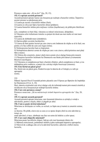 Porunca a opta este: „Să nu furi” (Ieş. 20, 15).
152. Ce opreşte această poruncă?
Această poruncă opreşte luarea sau însuşirea pe nedrept a bunurilor străine. Împotriva
acestei porunci se păcătuieşte prin:
1) Luarea pe ascuns a lucrurilor străine (furt);
2) Luarea cu sila şi pe faţă a lucrurilor altuia (prădare);
3) Luarea bunurilor străine prin mijloace viclene (înşelăciune), de pildă prin falsificare
de
acte, cumpărare cu bani falşi, vânzarea cu măsuri mincinoase, delapidare;
4) Vânzarea celor trebuitoare traiului cu preţuri de două sau mai multe ori mai mari
(specula);
5) Luarea de dobândă mare (cămătărie);
6) Oprirea plăţii cuvenite lucrătorilor;
7) Luarea de bani pentru lucruri pe care cineva este îndatorat de slujba sa să le facă, sau
pentru a le face altfel de cum cere legea (mita);
8) Neîntoarcerea lucrului luat cu împrumut;
9) Neîmplinirea datoriei cerute de slujba pe care o are cineva, adică primirea unei plaţi
fără a munci;
10) Trăirea din cerşetorie, atunci când cineva poate să-şi câştige hrana prin muncă;
11) Însuşirea lucrurilor închinate lui Dumnezeu sau lăsate prin daruri şi testamente
Bisericii (sacrilegiu);
12) Vânzarea şi cumpărarea pe bani a harului sfinţitor, adică cumpărarea cu bani, şi nu
dobândirea prin vrednicie, a puterii de a săvârşi slujbe bisericeşti (simonie).
153. Este furtul un păcat greu?
Da, furtul este un păcat greu, fiindcă loveşte în datoria de a fi drepţi şi a iubi pe
aproapele
nostru.
235
Sfântul Apostol Pavel îl numără printre păcatele care îl lipsesc pe făptuitor de împărăţia
lui Dumnezeu (I Cor. 6, 10).
Deci, datoria creştinului este să-şi câştige cele de trebuinţă numai prin muncă cinstită şi
nicidecum să-şi însuşească pe nedrept lucrurile străine.
154. Care este porunca a noua?
Porunca a noua este: „Să nu mărturiseşti strâmb împotriva aproapelui tău” (Ieş. 20,
16).
155. Ce opreşte această poruncă?
Această poruncă opreşte minciuna, care înseamnă tăinuirea cu ştiinţă şi voinţă a
adevărului, pentru a înşela, rătăci şi păgubi pe altul.
156. Cum se poate săvârşi minciuna?
Minciuna se săvârşeşte cu vorba, cu scrisul, cu fapta sau şi numai cu anumite semne,
sau
cu tăcerea. De pildă, cineva ţie ca ceea ce se spune despre altul nu este adevărat şi,
totuşi, nu
arată adevărul, ci tace, zâmbeşte sau face un semn de întărire a celor spuse.
157. Care sunt chipurile minciunii?
Minciuna poate lua diferite chipuri. Iată pe cele mai însemnate dintre ele:
1) Mărturia mincinoasă, jurământul strâmb şi pâra nedreaptă împotriva aproapelui;
2) Năravul de a adăuga câte ceva la adevărul lucrurilor, adică de a înflori mereu
lucrurile,
 