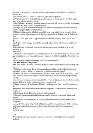 încât nu se mai poate şti care este adevărul. De asemenea, năravul de a te lauda cu
lucruri pe
care nu le ai, sau de a tăinui pe cele avute, spre a înşela pe alţii;
3) Viclenia sau vorba cu două înţelesuri, din care nu se poate deosebi adevărul şi prin
care se urmăreşte înşelarea cuiva;
4) Prefăcătoria (falsitatea), adică ascunderea minciunii sub chipul prieteniei, dragostei şi
al binefacerii, spre a înşela şi păgubi pe alţii;
5) Linguşirea, care înseamnă lăudarea cuiva pentru însuşiri pe care acela nu le are, în
scopul câştigării de foloase nemeritate;
6) Făţărnicia (ipocrizia), adică primirea fără gând curat a părerilor şi spuselor altuia,
pentru a câştiga foloase deosebite de pe urma acestui lucru. Cei cuprinşi de făţărnicie
una
gândesc şi alta spun şi fac. De păcatul făţărniciei se fac vinovaţi şi cei care se arată că
ţin
rânduielile bisericeşti, pe când, de fapt, nu le ţin. Pe vremea Mântuitorului cădeau în
păcatul
făţărniciei mai ales fariseii şi cărturarii; de aceea minciuna prin făţărnicie se mai
numeşte şi
fariseism;
7) Grăirea de rău, clevetirea sau calomnia, prin care se pun pe seama cuiva cuvinte rele
pe care acela nu le-a spus, sau fapte rele pe care nu le-a făcut, cu gândul de a-i face rău.
Tot
aici se numără şi răspândirea celor născocite pe seama cuiva.
158. Este minciuna un păcat?
Din orice motiv s-ar spune şi în orice chip s-ar săvârşi, minciuna este păcat mare şi iata
de ce:
1) Credinciosului îi este dat de Dumnezeu să caute, să cunoască şi să mărturisească
adevărul, având ca tălmaci al gândurilor şi simţămintelor sale, graiul.
Minciuna, făcând rea întrebuinţarea de grai, nesocoteşte acest dar de mare preţ cu care
este înzestrat numai omul, şi prin aceasta înjoseşte pe omul mincinos şi păgubeşte pe
ceilalţi
semeni. Minciuna este primejdioasă, fiindcă se furişează pe nesimţite în sufletul omului,
prinde rădăcini şi numai cu mare greutate poate fi scoasă;
2) După învăţătura Sfintei noastre Biserici, omul este creat după chipul şi asemănarea
lui
Dumnezeu. Prin minciună se întunecă în om chipul lui Dumnezeu care este adevărul
veşnic şi
se întipăreşte chipul diavolului care este tatăl minciunii;
3) Omului îi este dat sa trăiască împreună cu alţii. Viaţa de obşte poate înflori însă
numai
dacă oamenii au încredere unii în alţii, iar încrederea între ei se arată limpede prin
dragostea
de adevăr. Minciuna, dimpotrivă, înăbuşind adevărul, roade încrederea dintre oameni,
otrăveşte legăturile de dragoste şi de dreptate dintre ei şi astfel face cu neputinţă
înflorirea
vieţii de obşte.
236
Omul pârâtor, trădator şi martor mincinos, este fiară prefăcută şi mult împleticită,
tulbură
 