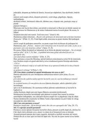 judecăţile, desparte pe bărbat de femeie, încurcă pe stăpânitori, face dezbinări, întărită
pe
oameni unul asupra altuia, desparte prietenii, varsă sânge, păgubeşte, răpeşte,
nedreptăţeşte,
dezbracă orfanii, întristează văduvele, dărâma case, risipeşte sate, pustieşte oraşe şi
pierde
popoare întregi642.
Minciuna este lucrul diavolului, care printr-o minciună i-a făcut pe cei dintâi oameni să
calce porunca lui Dumnezeu şi de atunci îndeamnă mereu la acest păcat. De aceea, în
Sfânta
Scriptură diavolul este numit: Tatăl minciunii” (Ioan 8, 44).
Dumnezeu urăşte minciuna: „Buzele cele grăitoare de minciună sunt urâciune înaintea
Domnului” (Pilde 12, 22). Fiind faptă urâtă, minciuna nu poate rămâne fără pedeapsă.
Dacă
uneori scapă de pedeapsa oamenilor, nu poate scapa însă nicidecum de pedeapsa lui
Dumnezeu, căci: „Partea... tuturor celor mincinoşi este în iezerul care arde, cu foc şi cu
pucioasă, care este moartea a doua” (Apoc. 21, 8).
De aceea, Sfânta Scriptură ne îndeamnă să ne ferim de păcatul minciunii: „Nu vă minţiţi
unul pe altul” (Col. 3, 9). Sau: „Lepădând minciuna grăiţi adevărul fiecare cu
aproapele său,
căci unul altuia suntem mădular” (Efes. 4, 25).
Deci, porunca a noua din Decalog, oprind mărturia mincinoasă şi orice fel de minciună,
cere fiecărui creştin să spună adevărul şi să se straduiască pentru biruinţa adevărului.
„Cel ce
voieşte să iubească viaţa şi să vadă zile bune să-şi oprească limba de la rău şi buzele
sale să
nu grăiască vicleşug” (I Petru 3, 10).
159. Este dator creştinul să spună întotdeauna tot ceea ce ştie?
Datoria adevărului nu cere întotdeauna mărturisirea tuturor celor ştiute. Ea este
îngrădită
prin datoria de a păstra nedescoperite lucrurile care ni s-au încredinţat pe temeiul
încrederii
în cuvântul nostru că vom păstra tăcerea (datoria discreţiei, adică a păstrării celor
încredinţate
spre a nu fi destăinuite). De asemenea trebuie păstrate nedestăinuite şi lucrurile în
legătură cu
slujba fiecăruia, după cum cere legea (Datoria secretului profesional).
Destăinuirea lucrurilor încredinţate spre păstrare se poate face numai la cererea
autorităţilor îndreptăţite, sau când prin tăcerea asupra lor se păgubeşte viaţa de obşte.
Numai destăinuirile creştinului la Sfânta Taină a Spovedaniei nu pot fi date în vileag
niciodată de către duhovnic.
160. Care este porunca a zecea?
Porunca a zecea este: „Să nu doreşti nimic din câte are aproapele tău” (Ieş. 20, 17).
161. Ce opreşte această poruncă?
Porunca a zecea opreşte însuşirea lucrurilor altuia, precum şi pofta după ele, dorirea lor.
Căci dacă cineva doreşte ceva, atunci va căuta să-şi însuşească ceea ce doreşte.
Această poruncă opreşte deci toate cugetele, dorintele şi poftele necurate ale inimii,
fiindcă din ele se nasc apoi tot felul de fapte rele. Nu este de ajuns numai să nu furăm
lucrul
 