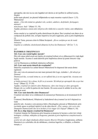 aproapelui, dar nici nu ne este îngăduit să-l dorim şi să-l poftim în sufletul nostru,
fiindcă
pofta naşte păcatul, iar păcatul înfăptuindu-se naşte moartea veşnică (Iacov 1,15).
Mântuitorul
spune: „Căci din inimă ies gânduri rele, ucideri, adultere, desfrânări, furtişaguri,
mărturii
mincinoase, hule” (Matei 15, 19).
Aşadar, porunca a zecea cere stârpirea din rădăcină a cauzelor răului, care sălăşluiesc
în
inima omului şi se cuprind în pofta zămislitoare de păcat. Deci creştinul este dator să se
curăţească de poftele rele, să lupte împotriva lor prin rugăciune, post şi prin împărtăşirea
cu
Sfintele Taine, precum citim în Sfânta Scriptură: „Să ne curăţim pe noi de toată
întinarea
trupului şi a duhului, desăvârşind sfinţenia în frica lui Dumnezeu” (II Cor. 7, 1).
237
DATORIILE CREŞTINULUI
162. Care este rostul legilor morale?
Din cele spuse până acum am înţeles că creştinul trebuie să se călăuzească în viaţă după
legile morale. Acestea îi arată datoriile prin împlinirea cărora îşi poate întocmi viaţa
potrivit
voii lui Dumnezeu şi dobândi mântuirea sufletului.
163. Care sunt aceste datorii ale creştinului?
Datoriile creştinului le-a arătat lămurit Mântuitorul în răspunsul dat unuia dintre
ispititorii
Săi, care voia să cunoască cea mai mare poruncă din Lege, zicându-i: „Să iubeşti pe
Domnul
Dumnezeul tău, cu toată inima ta, cu tot sufletul tău şi cu tot cugetul tău. Aceasta este
marea
şi întâia poruncă. Iar a doua, la fel ca şi aceasta: Să iubeşti pe aproapele tău ca pe tine
însuţi” (Matei 22, 37-39).
Aşadar, creştinul are datorii către Dumnezeu, către sine însuşi şi către aproapele.
Despre ele s-a vorbit în partea de mai înainte. De aceea acum le arătăm la un loc, dar
numai pe scurt.
164. Care sunt datoriile către Dumnezeu?
Creştinul este dator să se străduiască să cunoască pe Dumnezeu şi să recunoască în El
pe
Creatorul, Binefăcătorul, Sfinţitorul şi Judecătorul său şi numai Lui să-I slujească cu
toate
puterile sale. Aceasta o cere porunca întâi a Decalogului, precum şi Mântuitorul, prin
cuvintele spuse cu prilejul ispitirii Lui de către diavol: „Piei, satano, căci scris este:
Domnului Dumnezeului tău să te închini şi Lui singur să-I slujeşti” (Matei 4, 10).
165. În ce chip slujeşte creştinul lui Dumnezeu?
Creştinul slujeşte lui Dumnezeu prin însuşirea şi punerea în lucrare a celor trei virtuţi
teologice: credinţa, nădejdea şi dragostea, precum şi prin împlinirea conştiincioasă a
tuturor
actelor de cult, după rânduiala sfintei noastre Biserici Ortodoxe (rugăciunea, serbarea
Duminicii şi a celorlalte zile de sărbătoare, cinstirea îngerilor, a sfinţilor, a sfintelor
moaşte, a
 
