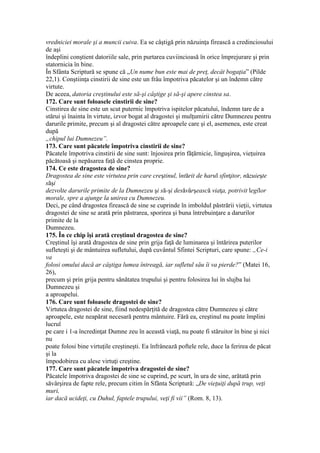 vredniciei morale şi a muncii cuiva. Ea se câştigă prin năzuinţa firească a credinciosului
de aşi
îndeplini conştient datoriile sale, prin purtarea cuviincioasă în orice împrejurare şi prin
statornicia în bine.
În Sfânta Scriptură se spune că „Un nume bun este mai de preţ, decât bogaţia” (Pilde
22,1). Conştiinţa cinstirii de sine este un frâu împotriva păcatelor şi un îndemn către
virtute.
De aceea, datoria creştinului este să-şi câştige şi să-şi apere cinstea sa.
172. Care sunt foloasele cinstirii de sine?
Cinstirea de sine este un scut puternic împotriva ispitelor păcatului, îndemn tare de a
stărui şi înainta în virtute, izvor bogat al dragostei şi mulţumirii către Dumnezeu pentru
darurile primite, precum şi al dragostei către aproapele care şi el, asemenea, este creat
după
„chipul lui Dumnezeu”.
173. Care sunt păcatele împotriva cinstirii de sine?
Păcatele împotriva cinstirii de sine sunt: înjosirea prin făţărnicie, linguşirea, vieţuirea
păcătoasă şi nepăsarea faţă de cinstea proprie.
174. Ce este dragostea de sine?
Dragostea de sine este virtutea prin care creştinul, întărit de harul sfinţitor, năzuieşte
săşi
dezvolte darurile primite de la Dumnezeu şi să-şi desăvârşească viaţa, potrivit legilor
morale, spre a ajunge la unirea cu Dumnezeu.
Deci, pe când dragostea firească de sine se cuprinde în imboldul păstrării vieţii, virtutea
dragostei de sine se arată prin păstrarea, sporirea şi buna întrebuinţare a darurilor
primite de la
Dumnezeu.
175. În ce chip îşi arată creştinul dragostea de sine?
Creştinul îşi arată dragostea de sine prin grija faţă de luminarea şi întărirea puterilor
sufleteşti şi de mântuirea sufletului, după cuvântul Sfintei Scripturi, care spune: „Ce-i
va
folosi omului dacă ar câştiga lumea întreagă, iar sufletul său îi va pierde?” (Matei 16,
26),
precum şi prin grija pentru sănătatea trupului şi pentru folosirea lui în slujba lui
Dumnezeu şi
a aproapelui.
176. Care sunt foloasele dragostei de sine?
Virtutea dragostei de sine, fiind nedespărţită de dragostea către Dumnezeu şi către
aproapele, este neapărat necesară pentru mântuire. Fără ea, creştinul nu poate împlini
lucrul
pe care i 1-a încredinţat Dumne zeu în această viaţă, nu poate fi stăruitor în bine şi nici
nu
poate folosi bine virtuţile creştineşti. Ea înfrânează poftele rele, duce la ferirea de păcat
şi la
împodobirea cu alese virtuţi creştine.
177. Care sunt păcatele împotriva dragostei de sine?
Păcatele împotriva dragostei de sine se cuprind, pe scurt, în ura de sine, arătată prin
săvârşirea de fapte rele, precum citim în Sfânta Scriptură: „De vieţuiţi după trup, veţi
muri,
iar dacă ucideţi, cu Duhul, faptele trupului, veţi fi vii” (Rom. 8, 13).
 