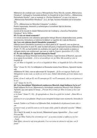 Mărturisiri de credinţă sunt: aceea a Mitropolitului Petru Movilă, numită „Mărturisirea
Ortodoxă”, închegată şi formulată definitiv la Sinodul de la Iasi (1642)62; „Mărturisirea
Patriarhului Dositei”, care se numeşte şi „Pavăza Ortodoxiei” şi care e tot una cu
„Mărturisirea Patriarhilor Ortodocşi”; ea e, de fapt, lucrarea Sinodului de la Ierusalim
din
1672; „Mărturisirea lui Mitrofan Critopulos” şi altele63.
Pentru importanţa, răsunetul şi neîntrerupta ei actualitate faţă de doctrina
romanocatolică,
merită să fie trecută în rândul Mărturisirilor de Credinţă şi „Enciclica Patriarhilor
Ortodocşi” de la 184864.
65. Ce este un sinod ecumenic?
Un sinod ecumenic este adunarea episcopilor întregii Biserici dreptcredincioase, pentru
statornicirea, formularea şi întărirea învăţăturii şi regulilor de viaţă ale Bisericii.
66. Care este obârşia ţinerii Sinoadelor ecumenice?
Obârşia ţinerii Sinoadelor ecumenice se ridică până la Sf. Apostoli, care au ţinut un
Sinod la Ierusalim în anul 50, unde lucrând sub pază şi împreună-lucrarea Sfântului Duh
(Fapte 15, 28), au luat hotărâri de credinţă şi de reguli de viaţă creştină cu putere şi
obligaţie pentru toţi credincioşii, aşa cum se vede în Faptele Apostolilor (15, 1-29).
67. Pe cine înfăţişau Sf. Apostoli adunaţi în Sinod?
Ei înfăţişau pe Însuşi Domnul nostru Iisus Hristos, Capul nevăzut al Bisericii, aşa cum
ni se spune în cuvintele: „Cel ce vă ascultă pe voi, pe Mine Mă ascultă şi cine se
leapădă de
voi, de Mine se leapădă; iar cel ce se leapădă de Mine, se leapădă de Cel ce M-a trimis
pe
Mine” (Luca 10, 16). Ca înfăţişători ai Domnului nostru Iisus Hristos, Apostolii lucrău
sub
oblăduirea Sf. Duh, cum ne adevereşte Sf. Scriptură: „Şi Eu voi ruga pe Tatăl şi alt
Mângâietor va da vouă, ca să fie cu voi în veac, Duhul Adevărului, pe Care lumea nu-L
poate
primi, că nu-L vede pe El, nici Îl cunoaşte pe El; voi Îl cunoaşteţi, căci cu voi petrece si
în voi
va fi” (Ioan 14, 16-17).
68. Cui a încredinţat Mântuitorul conducerea Bisericii, după înălţarea Sa la cer?
După înălţarea Sa la cer, Mântuitorul a încredinţat conducerea Bisericii Sale Sfinţilor
Apostoli, aşa cum spune El însuşi: „Precum M-ai trimis pe Mine în Lume şi Eu i-am
trimis pe
ei în Lume” (Ioan 17, 18). „Şi apropiindu-se, Iisus le-a grăit lor zicând: „Datu-Mi-s-a
toată
puterea în cer şi pe pământ. Drept aceea mergând învăţaţi toate neamurile, botezâdu-le
în
numele Tatălui si al Fiului si al Sfântului Duh, învăţându-le să păzească toate câte v-
am
poruncit vouă; şi iată Eu sunt cu voi în toate zilele, până la sfârşitul veacului” (Matei
28, 18-
20). Când li Se arată, în ziua învierii, Mântuitornl spune Apostolilor: „Pace vouă!
Precum Ma
trimis pe Mine Tatăl şi Eu vă trimit pe voi”; şi acestea zicând, a suflat şi a zis lor:
„Luaţi
Duh Sfânt, cărora le veţi ierta păcatele, li se vor ierta să cărora le veţi ţine, vor fi
ţinute”
 