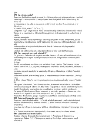 239
178. Ce este smerenia?
Smerenia, întâlnită cu adevărat numai în religia creştină, este virtutea prin care creştinul
recunoaşte că toate darurile şi însuşirile sale bune le-a primit de la Dumnezeu şi de
aceea nu
se mândreşte cu ele. „Ce ai, pe care să nu-l fi primit; iar dacă L-ai primit, de ce te
făleşti, ca
şi cum nu l-ai fi primit?” (I Cor. 4, 7).
Dar pentru că, pe lângă însuşiri bune, fiecare om are şi slăbiciuni, smerenia mai cere ca
fiecare să-şi recunoască şi slăbiciunile sale, precum şi să recunoască în acelaşi timp şi
părţile
bune ale aproapelui.
Aşadar, smerenia nu se împotriveşte cinstirii şi dragostei de sine. Dimpotrivă, cu cât
creştinul este mai pătruns de înaltă vrednicie a firii sale şi de înălţimea chemării sale, cu
atât
mai mult el va şti să preţuiască şi darurile date de Dumnezeu lui şi aproapelui,
recunoscânduşi
totodată atât slăbiciunile sale, cât şi dependenţa sa întru toate de Dumnezeu.
179. Este smerenia necesară mântuirii?
Da, pentru că fără smerenie nu poate avea loc lucrarea eficientă a harului dumnezeiesc,
nici credinţă desăvârşită, nici rugăciunea cuviincioasă, nici pocăinţa adevărată şi nici
stăruinţa
în bine.
Astfel, smerenia este una dintre cele mai alese virtuţi creştine, fiind cu drept cuvânt
numită temelia lor. Aşa, de pildă, credinţa este smerenie a minţii; ascultarea, smerenie a
voii;
pocăinţa, smerenie a poftelor şi a patimilor. De aceea Mântuitorul şi Sfinţii Apostoli
îndeamnă
cu multă stăruinţă, prin cuvânt şi pildă, la împodobirea cu virtutea smereniei: „Învăţaţi-
vă de
la Mine, că sunt blând şi smerit cu inima şi veţi găsi odihna sufletelor voastre” (Matei
11,
29), spune Mântuitorul, Care, Dumnezeu fiind, S-a smerit într-atât încât a luat chipul
neputinţei noastre şi S-a făcut om. El a trăit o viaţă plină de lipsuri, urmărind împlinirea
lucrării de mântuire a oamenilor, iar nu strălucirea trecătoare a vieţii pământeşti.
De aceea şi Sfântul Apostol Petru îndeamnă la smerenie, spunând că Dumnezeu celor
mândri le stă împotrivă, iar celor smeriţi le dă har„ (I Petru 5, 5).
Pilde alese de smerenie găseşte creştinul în viaţa Maicii Domnului şi a celorlalţi sfinţi.
180. Care sunt însuşirile smereniei?
Smerenia creştină trebuie să fie: 1) Curată, adică să pornească cu adevărat din inimă;
altfel ea este făţărnicie şi mândrie tăinuită; 2) Să fie unită cu adevărata cinstire şi
dragoste de
sine şi cu încrederea în Dumnezeu; altfel ea este slăbiciune vinovată; 3) Să se arate prin
fapte
şi să fie statornică în toate împrejurările; altfel ea nu are nici o valoare morală.
181. Care sunt roadele smereniei?
Roadele cele mai de seamă ale smereniei sunt: 1) Ascultarea de Dumnezeu şi
recunoştinţa faţă de El; 2) Căinţa pentru păcate şi dorul după conlucrarea cu harul
sfinţitor (I
 