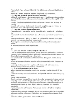 Petru 5, 5); 3) Pacea sufletului (Matei 11, 29); 4) Înfrânarea imboldului după laude şi
măriri
deşarte; 5) Cinstirea, dragostea, dreptatea şi îngăduinţa faţă de aproapele.
182. Care sunt mijloacele pentru câştigarea smereniei?
Mijloacele potrivite pentru câştigarea smereniei sunt: 1) Rugăciunea pentru dobândirea
ajutorului lui Dumnezeu; 2) Luarea aminte la învăţătura Mântuitorului, la pilda vieţii
Sale şi a
sfinţilor; 3) Cunoaşterea adevărată de sine, căci cine se cunoaşte bine pe sine şi îşi
cunoaşte
însuşirile sale bune, dar şi slăbiciunile şi pornirile sale pătimaşe şi are voinţa să le
stăpânească, poate evita faptele rele şi stărui în cele bune.
183. Care sunt păcatele împotriva smereniei?
Păcatele împotriva smereniei se cuprind în mândrie, adică în patima de a se înălţa pe
sine
peste măsură, din care răsar multe alte rele. „Dumnezeu celor mândri le stă împotrivă,
iar
celor smeriţi le dă har” (I Petru 5, 5). Căci, pe când mândria este moartea virtuţilor,
smerenia este moartea păcatelor şi viaţa virtuţilor.
Păcat împotriva smereniei este şi înjosirea credinciosului, prin folosirea darurilor
primite
de la Dumnezeu pentru lucrări nefolositoare.
240
184. Care sunt datoriile creştinului faţă de sufletul său?
După învăţătura sfintei noastre Biserici, sufletul este creaţie dumnezeiască, chipul lui
Dumnezeu în om, partea spirituală şi nemuritoare care-l deosebeşte pe om de orice altă
făptură, deci partea cea mai de preţ a fiinţei sale.
Din această cauză, datoriile către suflet sunt cele mai sfinte pentru creştini. Ele se
cuprind
în grija de luminarea şi întărirea puterilor sufleteşti cu care l-a înzestrat Dumnezeu pe
om spre
a trăi viaţa pământească potrivit legilor morale şi a dobândi fericirea cerească.
Puterile sufleteşti sunt: mintea, vointa şi simţămintele.
185. În ce se cuprinde grija faţă de minte?
Mintea este puterea sufletească prin care omul cunoaşte şi înţelege lucrurile. În ea a
sădit
Dumnezeu năzuinţa de a cunoaşte adevărul, de a pătrunde în tainele lumii create şi a-şi
însuşi
cât mai multe cunoştinţe.
Datoria creştinului este de a înlesni această năzuinţă şi lucrare a minţii sale şi de a-i da
prilej să-şi adune cunoştinţe bogate şi temeinice, prin care se ridică şi înfloreşte viaţa.
Îndeosebi, creştinul trebuie să se îngrijească de luminarea şi înzestrarea minţii sale cu
învăţătura propovăduită de sfânta noastră Biserică Ortodoxă în care se cuprind
adevărurile
veşnice, descoperite de Dumnezeu. Practica vieţii creştine a dovedit că învăţătura
creştină este
izvor nesecat de cunoştinţe folositoare şi că nu este trebuinţă a vieţii care să nu poată fi
îndrumată spre bine, în lumina ei. Căci mintea care iubeşte pe Dumnezeu este făclia
care
luminează sufletul, spune Sfântul Antonie cel Mare643.
 