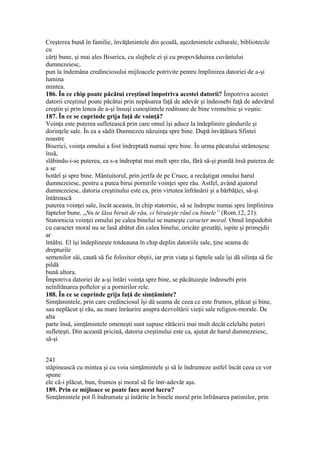 Creşterea bună în familie, învăţămintele din şcoală, aşezămintele culturale, bibliotecile
cu
cărţi bune, şi mai ales Biserica, cu slujbele ei şi cu propovăduirea cuvântului
dumnezeiesc,
pun la îndemâna credinciosului mijloacele potrivite pentru împlinirea datoriei de a-şi
lumina
mintea.
186. În ce chip poate păcătui creştinul împotriva acestei datorii? Împotriva acestei
datorii creştinul poate păcătui prin nepăsarea faţă de adevăr şi îndeosebi faţă de adevărul
creştin şi prin lenea de a-şi însuşi cunoştintele roditoare de bine vremelnic şi veşnic.
187. În ce se cuprinde grija faţă de voinţă?
Voinţa este puterea sufletească prin care omul îşi aduce la îndeplinire gândurile şi
dorinţele sale. În ea a sădit Dumnezeu năzuinţa spre bine. După învăţătura Sfintei
noastre
Biserici, voinţa omului a fost îndreptată numai spre bine. În urma păcatului strămoşesc
însă,
slăbindu-i-se puterea, ea s-a îndreptat mai mult spre rău, fără să-şi piardă însă puterea de
a se
hotărî şi spre bine. Mântuitorul, prin jertfa de pe Cruce, a recâştigat omului harul
dumnezeiesc, pentru a putea birui pornirile voinţei spre rău. Astfel, având ajutorul
dumnezeiesc, datoria creştinului este ca, prin virtutea înfrânării şi a bărbăţiei, să-şi
întărească
puterea voinţei sale, încât aceasta, în chip statornic, să se îndrepte numai spre împlinirea
faptelor bune. „Nu te lăsa biruit de rău, ci biruieşte răul cu binele” (Rom.12, 21).
Statornicia voinţei omului pe calea binelui se numeşte caracter moral. Omul împodobit
cu caracter moral nu se lasă abătut din calea binelui, oricâte greutăţi, ispite şi primejdii
ar
întâlni. El îşi îndeplineşte totdeauna în chip deplin datoriile sale, ţine seama de
drepturile
semenilor săi, caută să fie folositor obştii, iar prin viaţa şi faptele sale îşi dă silinţa să fie
pildă
bună altora.
Împotriva datoriei de a-şi întări voinţa spre bine, se păcătuieşte îndeosebi prin
neînfrânarea poftelor şi a pornirilor rele.
188. În ce se cuprinde grija faţă de simţăminte?
Simţămintele, prin care credinciosul îşi dă seama de ceea ce este frumos, plăcut şi bine,
sau neplăcut şi rău, au mare înrâurire asupra dezvoltării vieţii sale religios-morale. De
alta
parte însă, simţămintele omeneşti sunt supuse rătăcirii mai mult decât celelalte puteri
sufleteşti. Din această pricină, datoria creştinului este ca, ajutat de harul dumnezeiesc,
să-şi
241
stăpinească cu mintea şi cu voia simţămintele şi să le îndrumeze astfel încât ceea ce vor
spune
ele că-i plăcut, bun, frumos şi moral să fie într-adevăr aşa.
189. Prin ce mijloace se poate face acest lucru?
Simţămintele pot fi îndrumate şi întărite în binele moral prin înfrânarea patimilor, prin
 