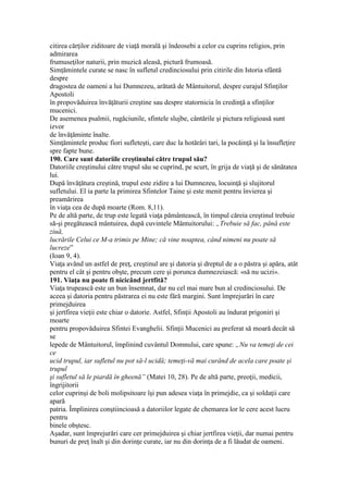 citirea cărţilor ziditoare de viaţă morală şi îndeosebi a celor cu cuprins religios, prin
admirarea
frumuseţilor naturii, prin muzică aleasă, pictură frumoasă.
Simţămintele curate se nasc în sufletul credinciosului prin citirile din Istoria sfântă
despre
dragostea de oameni a lui Dumnezeu, arătată de Mântuitorul, despre curajul Sfinţilor
Apostoli
în propovăduirea învăţăturii creştine sau despre statornicia în credinţă a sfinţilor
mucenici.
De asemenea psalmii, rugăciunile, sfintele slujbe, cântările şi pictura religioasă sunt
izvor
de învăţăminte înalte.
Simţămintele produc fiori sufleteşti, care duc la hotărâri tari, la pocăinţă şi la însufleţire
spre fapte bune.
190. Care sunt datoriile creştinului către trupul său?
Datoriile creştinului către trupul său se cuprind, pe scurt, în grija de viaţă şi de sănătatea
lui.
După învăţătura creştină, trupul este zidire a lui Dumnezeu, locuinţă şi slujitorul
sufletului. El ia parte la primirea Sfintelor Taine şi este menit pentru învierea şi
preamărirea
în viaţa cea de după moarte (Rom. 8,11).
Pe de altă parte, de trup este legată viaţa pământească, în timpul căreia creştinul trebuie
să-şi pregătească mântuirea, după cuvintele Mântuitorului: „Trebuie să fac, până este
ziuă,
lucrările Celui ce M-a trimis pe Mine; că vine noaptea, când nimeni nu poate să
lucreze”
(Ioan 9, 4).
Viaţa având un astfel de preţ, creştinul are şi datoria şi dreptul de a o păstra şi apăra, atât
pentru el cât şi pentru obşte, precum cere şi porunca dumnezeiască: «să nu ucizi».
191. Viaţa nu poate fi nicicând jertfită?
Viaţa trupească este un bun însemnat, dar nu cel mai mare bun al credinciosului. De
aceea şi datoria pentru păstrarea ei nu este fără margini. Sunt împrejurări în care
primejduirea
şi jertfirea vieţii este chiar o datorie. Astfel, Sfinţii Apostoli au îndurat prigoniri şi
moarte
pentru propovăduirea Sfintei Evanghelii. Sfinţii Mucenici au preferat să moară decât să
se
lepede de Mântuitorul, împlinind cuvântul Domnului, care spune: „Nu va temeţi de cei
ce
ucid trupul, iar sufletul nu pot să-l ucidă; temeţi-vă mai curând de acela care poate şi
trupul
şi sufletul să le piardă în gheenă” (Matei 10, 28). Pe de altă parte, preoţii, medicii,
îngrijitorii
celor cuprinşi de boli molipsitoare îşi pun adesea viaţa în primejdie, ca şi soldaţii care
apară
patria. Împlinirea conştiincioasă a datoriilor legate de chemarea lor le cere acest lucru
pentru
binele obştesc.
Aşadar, sunt împrejurări care cer primejduirea şi chiar jertfirea vieţii, dar numai pentru
bunuri de preţ înalt şi din dorinţe curate, iar nu din dorinţa de a fi lăudat de oameni.
 