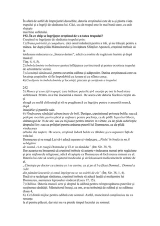 În afară de astfel de împrejurări deosebite, datoria creştinului este de a-şi păstra viaţa
trupului şi a îngriji de sănătatea lui. Căci, cu cât trupul este în mai bună stare, cu atât
slujeşte
mai bine sufletului.
192. În ce chip se îngrijeşte creştinul de s n tatea trupului?
Creştinul se îngrijeşte de sănătatea trupului prin:
1) Hrana potrivită şi cumpătare, căci omul mănâncă pentru a trăi, şi nu trăieşte pentru a
mânca. Iar după pilda Mântuitorului şi învăţătura Sfinţilor Apostoli, creştinul trebuie să
ia
totdeauna mâncarea cu „binecuvântare”, adică cu rostire de rugăciuni înainte şi după
masă (I
Tim. 4, 4, 5).
2) Îmbrăcăminte trebuitoare pentru înfăţişarea cuviincioasă şi pentru ocrotirea trupului
de schimbările vremii.
3) Locuinţă sănătoasă, pentru cuvenita odihna şi adăpostire. Datina creştinească cere ca
locuinţa creştinilor să fie împodobită cu icoane şi cu sfânta cruce.
4) Curăţenie în îmbrăcăminte şi locuinţă, precum şi curăţenie a trupului.
242
5) Munca şi exerciţii trupeşti, care întăresc puterile şi-1 menţin pe om în bună stare
sufletească. Pentru că a trai înseamnă a munci. De aceea este datoria fiecărui creştin să-
şi
aleagă cu multă chibzuinţă şi să se pregătească cu îngrijire pentru o anumită muncă,
după
însuşirile şi puterile sale.
6) Vindecarea sănătăţii zdruncinate de boli. Desigur, creştinismul priveşte bolile: sau că
pedepse meritate pentru păcat şi mijloace pentru pocăinţa, ca de pildă: lepra lui Ghiezi,
slăbănogul de 38 de ani; sau ca mijloace pentru întărire în virtute, ca de pildă suferinţele
dreptului Iov; sau ca prilejuri pentru arătarea puterii lui Dumnezeu, ca de pildă
vindecarea
orbului din naştere. De aceea, creştinul îndură bolile cu răbdare şi cu supunere faţă de
voia lui
Dumnezeu şi se roagă Lui să-i aducă uşurare şi vindecare. „Fiule! în boala ta nu fi
nebăgător
de seamă, ci te roagă Domnului şi El te va tămădui” (Int. Sir. 38, 9).
Dar aceasta nu înseamnă că creştinul trebuie să aştepte vindecarea numai prin rugăciune
şi prin mijloacele religioase; adică să aştepte ca Dumnezeu să facă mereu minuni cu el.
Datoria lui este să ceară şi ajutorul medicului şi să folosească medicamentele arătate de
el.
„Cinsteşte pe doctor cu cinstea ce i se cuvine, ca şi pe el l-a făcut Domnul... Domnul a
zidit
din pământ leacurile şi omul înţelept nu se va scârbi de ele” (Înţ. Sir. 38, 1, 4).
Dacă şi-a recâştigat sănătatea, creştinul trebuie să aducă laudă şi mulţumire lui
Dumnezeu, asemenea leprosului vindecat (Luca 17, 15).
7) Odihna. Datoria muncii cere şi dreptul la odihnă pentru reîmprospătarea puterilor şi
susţinerea sănătăţii. Mântuitorul însuşi, ca om, avea trebuinţă de odihnă şi se odihnea
(Ioan 4,
6). Cel dintâi mijloc pentru odihnă este somnul. Astfel, muncitorul conştiincios nu va
renunţa
la el pentru plăceri, dar nici nu va pierde timpul lucrului cu somnul.
 