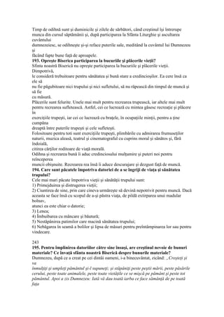 Timp de odihnă sunt şi duminicile şi zilele de sărbători, când creştinul îşi întrerupe
munca din cursul săptămânii şi, după participarea la Sfânta Liturghie şi ascultarea
cuvântului
dumnezeiesc, se odihneşte şi-şi reface puterile sale, meditând la cuvântul lui Dumnezeu
şi
făcând fapte bune faţă de aproapele.
193. Opreşte Biserica participarea la bucuriile şi plăcerile vieţii?
Sfinta noastră Biserică nu opreşte participarea la bucuriile şi plăcerile vieţii.
Dimpotrivă,
le consideră trebuitoare pentru sănătatea şi bună stare a credincioşilor. Ea cere însă ca
ele să
nu fie păgubitoare nici trupului şi nici sufletului, să nu răpească din timpul de muncă şi
să fie
cu măsură.
Plăcerile sunt felurite. Unele mai mult pentru recrearea trupească, iar altele mai mult
pentru recrearea sufletească. Astfel, cei ce lucrează cu mintea găsesc recreaţie şi plăcere
în
exerciţiile trupeşti, iar cei ce lucrează cu braţele, în ocupaţiile minţii, pentru a ţine
cumpăna
dreaptă între puterile trupeşti şi cele sufleteşti.
Folositoare pentru toti sunt exerciţiile trupeşti, plimbările cu admirarea frumuseţilor
naturii, muzica aleasă, teatrul şi cinematograful cu cuprins moral şi sănătos şi, fără
îndoială,
citirea cărţilor roditoare de viaţă morală.
Odihna şi recrearea bună îi aduc credinciosului mulţumire şi puteri noi pentru
reînceperea
muncii obişnuite. Recrearea rea însă îi aduce descurajare şi dezgust faţă de muncă.
194. Care sunt păcatele împotriva datoriei de a se îngriji de viaţa şi sănătatea
trupului?
Cele mai mari păcate împotriva vieţii şi sănătăţii trupului sunt:
1) Primejduirea şi distrugerea vieţii;
2) Ciuntirea de sine, prin care cineva urmăreşte să devină nepotrivit pentru muncă. Dacă
aceasta se face însă cu scopul de a-şi păstra viaţa, de pildă extirparea unui madular
bolnav,
atunci ea este chiar o datorie;
3) Lenea;
4) Îmbuibarea cu mâncare şi băutură;
5) Nestăpânirea patimilor care macină sănătatea trupului;
6) Nebăgarea în seamă a bolilor şi lipsa de măsuri pentru preîntâmpinarea lor sau pentru
vindecare.
243
195. Pentru împlinirea datoriilor către sine însuşi, are creştinul nevoie de bunuri
materiale? Ce învaţă sfânta noastră Biserică despre bunurile materiale?
Dumnezeu, după ce a creat pe cei dintâi oameni, i-a binecuvântat, zicând: „Creşteţi şi
va
înmulţiţi şi umpleţi pământul şi-l supuneţi; şi stăpâniţi peste peştii mării, peste păsările
cerului, peste toate animalele, peste toate vietăţile ce se mişcă pe pământ şi peste tot
pământul. Apoi a zis Dumnezeu: Iată vă dau toată iarba ce face sămânţă de pe toată
faţa
 