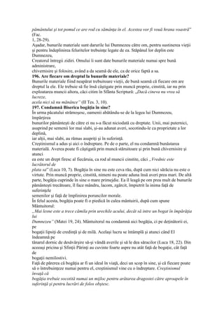 pământului şi tot pomul ce are rod cu sămânţa în el. Acestea vor fi vouă hrana voastră”
(Fac.
1, 28-29).
Aşadar, bunurile materiale sunt darurile lui Dumnezeu către om, pentru sustinerea vieţii
şi pentru îndeplinirea feluritelor trebuinţe legate de ea. Stăpânul lor deplin este
Dumnezeu,
Creatorul întregii zidiri. Omului îi sunt date bunurile materiale numai spre bună
administrare,
chivernisire şi folosire, având a da seamă de ele, ca de orice faptă a sa.
196. Are fiecare om dreptul la bunurile materiale?
Bunurile materiale fiind neapărat trebuitoare vieţii, de bună seamă că fiecare om are
dreptul la ele. Ele trebuie să fie însă câştigate prin muncă proprie, cinstită, iar nu prin
exploatarea muncii altora, căci citim în Sfânta Scriptură: „Dacă cineva nu vrea să
lucreze,
acela nici să nu mănânce” (II Tes. 3, 10).
197. Condamnă Biserica bogăţia în sine?
În urma păcatului strămoşesc, oamenii abătându-se de la legea lui Dumnezeu,
împărţirea
bunurilor pământeşti de către ei nu s-a făcut niciodată cu dreptate. Unii, mai puternici,
asuprind pe semenii lor mai slabi, şi-au adunat averi, socotindu-le ca proprietate a lor
deplină,
iar alţii, mai slabi, au rămas asupriţi şi în suferinţă.
Creştinismul a adus şi aici o îndreptare. Pe de o parte, el nu condamnă bunăstarea
materială. Averea poate fi câştigată prin muncă stăruitoare şi prin bună chivernisire şi
atunci
ea este un drept firesc al fiecăruia, ca rod al muncii cinstite, căci „Vrednic este
lucrătorul de
plata sa” (Luca 10, 7). Bogăţia în sine nu este ceva rău, după cum nici sărăcia nu este o
virtute. Prin muncă proprie, cinstită, nimeni nu poate aduna însă averi prea mari. De altă
parte, bogăţia cuprinde în sine o mare primejdie. Ea îl leagă pe om prea mult de bunurile
pământeşti trecătoare, îl face mândru, lacom, zgârcit, împietrit la inima faţă de
suferinţele
semenilor şi faţă de împlinirea poruncilor morale.
În felul acesta, bogăţia poate fi o piedică în calea mântuirii, după cum spune
Mântuitorul:
„Mai lesne este a trece cămila prin urechile acului, decât să intre un bogat în împărăţia
lui
Dumnezeu” (Matei 19, 24). Mântuitorul nu condamnă aici bogăţia, ci pe deţinătorii ei,
pe
bogaţii lipsiţi de credinţă şi de milă. Acelaşi lucru se întâmplă şi atunci când El
îndeamnă pe
tânarul dornic de desăvârşire să-şi vândă averile şi să le dea săracilor (Luca 18, 22). Din
aceeaşi pricina şi Sfinţii Părinţi au cuvinte foarte aspre nu atât faţă de bogaţie, cât faţă
de
bogaţii nemilostivi.
Faţă de părerea că bogăţia ar fi un ideal în viaţă, deci un scop în sine, şi că fiecare poate
să o întrebuinţeze numai pentru el, creştinismul vine cu o îndreptare. Creştinismul
învaţă că
bogăţia trebuie socotită numai un mijloc pentru arătarea dragostei către aproapele în
suferinţă şi pentru lucrări de folos obştesc.
 
