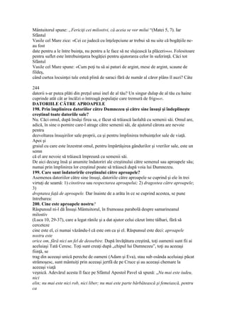 Mântuitorul spune: „Fericiţi cei milostivi, că aceia se vor milui “(Matei 5, 7). Iar
Sfântul
Vasile cel Mare zice: «Cei ce judecă cu înţelepciune ar trebui să nu uite că bogăţiile ne-
au fost
date pentru a le între buinţa, nu pentru a le face să ne slujească la plăceri»644. Folositoare
pentru suflet este întrebuinţarea bogăţiei pentru ajutorarea celor în suferinţă. Căci tot
Sfântul
Vasile cel Mare spune: «Cum poţi tu să ai paturi de argint, mese de argint, scaune de
fildeş,
când curtea locuinţei tale esteă plină de saraci fără de număr al căror plâns îl auzi? Câte
244
datorii s-ar putea plăti din preţul unui inel de al tău? Un singur dulap de al tău cu haine
cuprinde atât cât ar încălzi o întreagă populaţie care tremură de frig»645.
DATORIILE CĂTRE APROAPELE
198. Prin împlinirea datoriilor către Dumnezeu şi către sine însuşi şi îndeplineşte
creştinul toate datoriile sale?
Nu. Căci omul, după însăşi firea sa, e făcut să trăiască laolaltă cu semenii săi. Omul are,
adică, în sine o pornire care-l atrage către semenii săi, de ajutorul cărora are nevoie
pentru
dezvoltarea însuşirilor sale proprii, ca şi pentru împlinirea trebuinţelor sale de viaţă.
Apoi şi
graiul cu care este înzestrat omul, pentru împărtăşirea gândurilor şi vrerilor sale, este un
semn
că el are nevoie să trăiască împreună cu semenii săi.
De aici decurg însă şi anumite îndatoriri ale creştinului către semenul sau aproapele său;
numai prin împlinirea lor creştinul poate să trăiască după voia lui Dumnezeu.
199. Care sunt îndatoririle creştinului către aproapele?
Asemenea datoriilor către sine însuşi, datoriile către aproapele se cuprind şi ele în trei
virtuţi de seamă: 1) cinstirea sau respectarea aproapelui; 2) dragostea către aproapele;
3)
dreptatea faţă de aproapele. Dar înainte de a arăta în ce se cuprind acestea, se pune
întrebarea:
200. Cine este aproapele nostru?
Răspunsul ni-l dă Însuşi Mântuitorul, în frumoasa parabolă despre samarineanul
milostiv
(Luca 10, 29-37), care a legat rănile şi a dat ajutor celui căzut între tâlhari, fără să
cerceteze
cine este el, ci numai văzându-l că este om ca şi el. Răspunsul este deci: aproapele
nostru este
orice om, fără nici un fel de deosebire. După învăţătura creştină, toţi oamenii sunt fii ai
aceluiaşi Tată Ceresc. Toţi sunt creaţi după „chipul lui Dumnezeu”, toţi au aceeaşi
fiinţă, se
trag din aceeaşi unică pereche de oameni (Adam şi Eva), stau sub osânda aceluiaşi păcat
strămoşesc, sunt mântuiţi prin aceeaşi jertfă de pe Cruce şi au aceeaşi chemare la
aceeaşi viaţă
veşnică. Adevărul acesta îl face pe Sfântul Apostol Pavel să spună: „Nu mai este iudeu,
nici
elin; nu mai este nici rob, nici liber; nu mai este parte bărbătească şi femeiască, pentru
ca
 