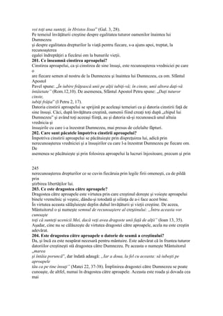 voi toţi una sunteţi, în Hristos Iisus” (Gal. 3, 28).
Pe temeiul învăţăturii creştine despre egalitatea tuturor oamenilor înaintea lui
Dumnezeu
şi despre egalitatea drepturilor la viaţă pentru fiecare, s-a ajuns apoi, treptat, la
recunoaşterea
egalei îndreptăţiri a fiecărui om la bunurile vieţii.
201. Ce înseamnă cinstirea aproapelui?
Cinstirea aproapelui, ca şi cinstirea de sine însuşi, este recunoaşterea vredniciei pe care
o
are fiecare semen al nostru de la Dumnezeu şi înaintea lui Dumnezeu, ca om. Sfântul
Apostol
Pavel spune: „În iubire frăţească unii pe alţii iubiţi-vă; în cinste, unii altora daţi-vă
întâietate” (Rom.12,10). De asemenea, Sfântul Apostol Petru spune: „Daţi tuturor
cinste,
iubiţi frăţia” (I Petru 2, 17).
Datoria cinstirii aproapelui se sprijină pe aceleaşi temeiuri ca şi datoria cinstirii faţă de
sine însuşi. Căci, după învăţătura creştină, oamenii fiind creaţi toţi după „chipul lui
Dumnezeu” şi având toţi aceeaşi fiinţă, au şi datoria să-şi recunoască unul altuia
vrednicia şi
însuşirile cu care i-a înzestrat Dumnezeu, mai presus de celelalte făpturi.
202. Care sunt păcatele împotriva cinstirii aproapelui?
Împotriva cinstirii aproapelui se păcătuieşte prin dispreţuirea lui, adică prin
nerecunoaşterea vredniciei şi a însuşirilor cu care l-a înzestrat Dumnezeu pe fiecare om.
De
asemenea se păcătuieşte şi prin folosirea aproapelui la lucruri înjositoare, precum şi prin
.
245
nerecunoaşterea drepturilor ce se cuvin fiecăruia prin legile firii omeneşti, ca de pildă
prin
ştirbirea libertăţilor lui.
203. Ce este dragostea către aproapele?
Dragostea către aproapele este virtutea prin care creştinul doreşte şi voieşte aproapelui
binele vremelnic şi veşnic, dându-şi totodată şi silinţa de a-i face acest bine.
În virtutea aceasta sălăşluieşte deplin duhul învăţăturii şi vieţii creştine. De aceea,
Mântuitorul o şi numeşte semnul de recunoaştere al creştinului: „Întru aceasta vor
cunoaşte
toţi că sunteţi ucenicii Mei, dacă veţi avea dragoste unii faţă de alţii” (Ioan 13, 35).
Aşadar, cine nu se călăuzeşte de virtutea dragostei către aproapele, acela nu este creştin
adevărat.
204. Este dragostea către aproapele o datorie de seamă a creştinului?
Da, şi încă ea este neapărat necesară pentru mântuire. Este adevărat că în fruntea tuturor
datoriilor creştineşti stă dragostea către Dumnezeu. Pe aceasta o numeşte Mântuitorul
„marea
şi întâia poruncă”, dar îndată adaugă: „Iar a doua, la fel cu aceasta: să iubeşti pe
aproapele
tău ca pe tine însuţi” (Matei 22, 37-38). Împlinirea dragostei către Dumnezeu se poate
cunoaşte, de altfel, numai în dragostea către aproapele. Aceasta este roada şi dovada cea
mai
 