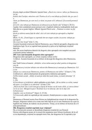 de preţ, după cuvântul Sfântului Apostol Ioan: „Dacă zice cineva: iubesc pe Dumnezeu,
iar pe
fratele său îl urăşte, mincinos este! Pentru că cel ce nu iubeşte pe fratele său, pe care l-
a
văzut, pe Dumnezeu, pe care nu L-a văzut, nu poate să-L iubească. Şi această poruncă
avem
de la El: cine iubeşte pe Dumnezeu să iubească şi pe fratele său” (I Ioan 4, 20-21).
Aşadar, între amândouă aceste porunci este o legătură strânsă şi nedespărţită, încât una
fără alta nu se poate împlini. Sfântul Apostol Pavel scrie: „Nimănui cu nimic nu fiţi
datori,
decât cu iubirea unuia faţă de altul; căci cel care iubeşte pe aproapele a împlinit
legea”
(Rom. 13, 8). „Toată legea se cuprinde într-un singur cuvânt, în acesta: iubeşte pe
aproapele
tău ca pe tine însuţi” (Gal. 5, 14).
Aceasta înseamnă că precum faţă de Dumnezeu, aşa şi faţă de aproapele, dragostea este
împlinirea legii. În ea se cuprind toate poruncile şi prin ea îşi împlineşte creştinul
datoriile
sale. De aceea împlinirea datoriei de dragoste către aproapele este neapărat necesară
creştinului pentru mântuire.
205. Care sunt însuşirile dragostei către aproapele?
Dragostea către aproapele, ca virtute creştină, trebuie să fie:
1) Sfântă. Aceasta înseamnă că ea trebuie să decurgă din dragostea către Dumnezeu,
care
este Tatăl Ceresc al tuturor. „Iubiţilor, să ne iubim unul pe altul, pentru că dragostea
este de
la Dumnezeu şi oricine iubeşte este născut din Dumnezeu şi cunoaşte pe Dumnezeu. Cel
ce nu
iubeşte n-a cunoscut pe Dumnezeu, pentru că Dumnezeu este iubire” (I Ioan 4, 7-8).
2) Sfinţitoare, adică având purtare de grijă pentru mântuirea aproapelui.
3) Din inimă curată. „Iubiţi-vă unul pe altul din toată inima, cu toată stăruinţa” (I
Petru
1, 22).
4) Lucrătoare şi jertfelnică, adică arătându-se prin fapte. „Să nu iubim cu vorba, numai
din gura, ci cu fapta şi cu adevărul” (I Ioan 3,18).
„Dacă un frate sau o soră sunt goi şi lipsiţi de hrana cea de toate zilele, şi cineva dintre
voi le-ar zice: Mergeţi în pace! Încălziţi-vă şi vă săturaţi; dar nu le daţi cele
trebuincioase
trupului, care ar fi folosul?” (Iacov 2, 15-16).
5) Universală, adică să cuprindă pe toţi oamenii, fiindcă precum s-a spus, toţi sunt fiii
lui
Dumnezeu şi Domnul nostru Iisus Hristos nu îndepărtează pe nimeni de la dragostea Sa.
Desigur, dragostea trebuie să se arate mai întâi faţă de cei cu care Dumnezeu ne-a pus în
legătură mai strânsă, de rudenie sau de prietenie. Totuşi, ea nu trebuie să înceteze de a fi
atotcuprinzătoare.
206. Dragostea creştină cuprinde şi pe vrăjmaşi?
Da, şi tocmai prin aceasta se deosebeşte dragostea creştină de cea firească.
Oricare altă dragoste poate să izvorască din aşteptarea unor foloase trecătoare; de la cel
ce ne duşmăneşte, creştinul nu aşteaptă nimic bun, dar dragostea lui îl cuprinde şi pe
 