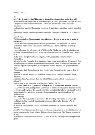 (Ioan 20, 21-23).
28
69. Ce fel de puteri a dat Mântuitorul Apostolilor şi urmaşilor lor în Biserică?
Mântuitorul a dat Apostolilor, şi prin ei urmaşilor acestora, puterea de a învăţa, adică de
a propovădui adevărul Cuvântului lui Dumnezeu, puterea de a sfinţi, adică de a
împărtăşi
credincioşilor harul lui Dumnezeu, şi puterea de a conduce, adică de a păstori, a povăţui
şi a
conduce pe creştini, aşa cum putem vedea din Sf. Evanghelii (Matei 28,18-20; Ioan 20,
21;
Luca 9, 1-2).
70. Sf. Apostoli au folosit această întreită putere, fiecare în parte sau în unire şi
conlucrare?
Fiecare Apostol deţinea şi folosea această putere asupra credincioşilor săi, însă cu
respectarea credincioasă a cuvântului Domnului, de a păstra împreună cu ceilalţi
Apostoli
„unirea Duhului întru legătura păcii” (Efes. 4, 3). Când a fost vorba de o hotărâre de
credinţă, asupra căreia se iviseră neînţelegeri între creştinii din Antiohia, atunci puterea
de a
învăţa nu s-a mai practicat de un singur Apostol, ci de către adunarea tuturor
Apostolilor,
adică de Sinodul Apostolic de la Ierusalim. Acest Sinod arată că înşişi Sf. Apostoli, deşi
întăriţi cu puterea dată de Domnul fiecăruia dintre ei, totuşi, în momente însemnate, nu
foloseau separat această putere, ci în împreuna-lucrare frăţească, cu ajutorul Sfâtului
Duh.
Prin urmare, dacă Domnul nostru Iisus Hristos a dat fiecărui Apostol puterea de a-şi
conduce
Biserica, în schimb puterea cea mai înaltă de conducere a întregii Biserici a dat-o
Adunării,
adică Sinodului Apostolilor, după cuvintele Mântuitorului: „Unde sunt doi sau trei
adunaţi în
numele Meu, acolo sunt si Eu în mijlocul lor” (Matei 18, 20).
71. Pe cine au lăsat Sf. Apostoli ca urmaşi ai lor la conducerea Bisericii văzute?
Sf. Apostoli au lăsat, după porunca Domnului, ca urmaşi la conducerea Bisericii văzute,
pe episcopi, cărora le-au dat această autoritate, împărtăşindu-le harul Sfântului Duh prin
punerea mâinilor, adică prin hirotonie. Despre această ne încredinţează atât Sf.
Scriptură, cât
şi Sf. Tradiţie.
Sf. Apostol Pavel, aşezând ca episcopi pe Tit în Creta şi pe Timotei în Efes, le dă
învăţături şi sfaturi cum să-şi conducă credincioşii. El scrie lui Timotei: „Nu fi
nepăsător faţă
de harul ce este întru tine, care ţi s-a dat prin proorocie, cu punerea mâinilor mai-
marilor
preoţilor. Cugetă la acestea, ţine-te de acestea, ca propăşirea ta să fie vădită tuturor. Ia
seama anume la tine însuţi şi la învăţătură; sturuie în acestea. Căci făcând aceasta, şi
pe tine
te vei mântui, si pe cei care te ascultă” (I Tim. 4, 14-16). Iar despre hirotonia preoţilor
spune
 