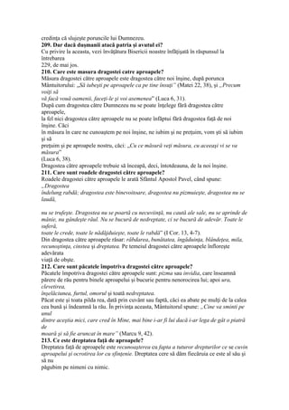credinţa că slujeşte poruncile lui Dumnezeu.
209. Dar dacă duşmanii atacă patria şi avutul ei?
Cu privire la aceasta, vezi învăţătura Bisericii noastre înfăţişată în răspunsul la
întrebarea
229, de mai jos.
210. Care este masura dragostei catre aproapele?
Măsura dragostei către aproapele este dragostea către noi înşine, după porunca
Mântuitorului: „Să iubeşti pe aproapele ca pe tine însuţi” (Matei 22, 38), şi „Precum
voiţi să
vă facă vouă oamenii, faceţi-le şi voi asemenea” (Luca 6, 31).
După cum dragostea către Dumnezeu nu se poate înţelege fără dragostea către
aproapele,
la fel nici dragostea către aproapele nu se poate înfăptui fără dragostea faţă de noi
înşine. Căci
în măsura în care ne cunoaştem pe noi înşine, ne iubim şi ne preţuim, vom şti să iubim
şi să
preţuim şi pe aproapele nostru, căci: „Cu ce măsură veţi măsura, cu aceeaşi vi se va
măsura”
(Luca 6, 38).
Dragostea către aproapele trebuie să înceapă, deci, întotdeauna, de la noi înşine.
211. Care sunt roadele dragostei către aproapele?
Roadele dragostei către aproapele le arată Sfântul Apostol Pavel, când spune:
„Dragostea
îndelung rabdă; dragostea este binevoitoare, dragostea nu pizmuieşte, dragostea nu se
laudă,
nu se trufeşte. Dragostea nu se poartă cu necuviinţă, nu caută ale sale, nu se aprinde de
mânie, nu gândeşte răul. Nu se bucură de nedreptate, ci se bucură de adevăr. Toate le
suferă,
toate le crede, toate le nădăjduieşte, toate le rabdă” (I Cor. 13, 4-7).
Din dragostea către aproapele răsar: răbdarea, bunătatea, îngăduinţa, blândeţea, mila,
recunoştinţa, cinstea şi dreptatea. Pe temeiul dragostei către aproapele înfloreşte
adevărata
viaţă de obşte.
212. Care sunt păcatele împotriva dragostei către aproapele?
Păcatele împotriva dragostei către aproapele sunt: pizma sau invidia, care înseamnă
părere de rău pentru binele aproapelui şi bucurie pentru nenorocirea lui; apoi ura,
clevetirea,
înşelăciunea, furtul, omorul şi toată nedreptatea.
Păcat este şi toata pilda rea, dată prin cuvânt sau faptă, căci ea abate pe mulţi de la calea
cea bună şi îndeamnă la rău. În privinţa aceasta, Mântuitorul spune: „Cine va sminti pe
unul
dintre aceştia mici, care cred în Mine, mai bine i-ar fi lui dacă i-ar lega de gât o piatră
de
moară şi să fie aruncat în mare” (Marcu 9, 42).
213. Ce este dreptatea faţă de aproapele?
Dreptatea faţă de aproapele este recunoaşterea cu fapta a tuturor drepturilor ce se cuvin
aproapelui şi ocrotirea lor cu sfinţenie. Dreptatea cere să dăm fiecăruia ce este al său şi
să nu
păgubim pe nimeni cu nimic.
 