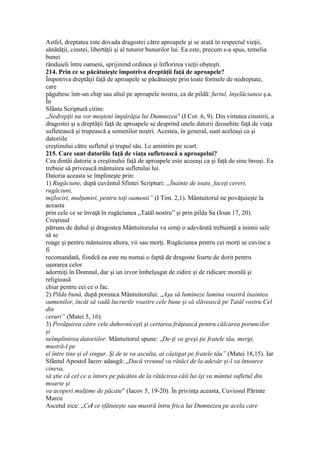 Astfel, dreptatea este dovada dragostei către aproapele şi se arată în respectul vieţii,
sănătăţii, cinstei, libertăţii şi al tuturor bunurilor lui. Ea este, precum s-a spus, temelia
bunei
rânduieli între oameni, sprijinind ordinea şi înflorirea vieţii obşteşti.
214. Prin ce se păcătuieşte împotriva dreptăţii faţă de aproapele?
Împotriva dreptăţii faţă de aproapele se păcătuieşte prin toate formele de nedreptate,
care
păgubesc într-un chip sau altul pe aproapele nostru, ca de pildă: furtul, înşelăciunea ş.a.
În
Sfânta Scriptură citim:
„Nedrepţii nu vor moşteni împărăţia lui Dumnezeu” (I Cor. 6, 9). Din virtutea cinstirii, a
dragostei şi a dreptăţii faţă de aproapele se desprind unele datorii deosebite faţă de viaţa
sufletească şi trupească a semenilor noştri. Acestea, în general, sunt aceleaşi ca şi
datoriile
creştinului către sufletul şi trupul său. Le amintim pe scurt.
215. Care sunt datoriile faţă de viaţa sufletească a aproapelui?
Cea dintâi datorie a creştinului faţă de aproapele este aceeaşi ca şi faţă de sine însuşi. Ea
trebuie să privească mântuirea sufletului lui.
Datoria aceasta se împlineşte prin:
1) Rugăciune, după cuvântul Sfintei Scripturi: „Înainte de toate, faceţi cereri,
rugăciuni,
mijlociri, mulţumiri, pentru toţi oamenii” (I Tim. 2,1). Mântuitorul ne povăţuieşte la
aceasta
prin cele ce se învaţă în rugăciunea „Tatăl nostru” şi prin pilda Sa (Ioan 17, 20).
Creştinul
pătruns de duhul şi dragostea Mântuitorului va simţi o adevărată trebuinţă a inimii sale
să se
roage şi pentru mântuirea altora, vii sau morţi. Rugăciunea pentru cei morţi se cuvine a
fi
recomandată, fiindcă ea este nu numai o faptă de dragoste foarte de dorit pentru
uşurarea celor
adormiţi în Domnul, dar şi un izvor îmbelşugat de zidire şi de ridicare morală şi
religioasă
chiar pentru cei ce o fac.
2) Pilda bună, după porunca Mântuitorului: „Aşa să lumineze lumina voastră înaintea
oamenilor, încât să vadă lucrurile voastre cele bune şi să slăvească pe Tatăl vostru Cel
din
ceruri” (Matei 5, 16).
3) Povăţuirea către cele duhovniceşti şi certarea frăţească pentru călcarea poruncilor
şi
neîmplinirea datoriilor. Mântuitorul spune: „De-ţi va greşi ţie fratele tău, mergi,
mustră-l pe
el între tine şi el singur. Şi de te va asculta, ai câştigat pe fratele tău” (Matei 18,15). Iar
Sfântul Apostol Iacov adaugă: „Dacă vreunul va rătăci de la adevăr şi-l va întoarce
cineva,
să ştie că cel ce a întors pe păcătos de la rătăcirea căii lui îşi va mântui sufletul din
moarte şi
va acoperi mulţime de păcate” (Iacov 5, 19-20). În privinţa aceasta, Cuviosul Părinte
Marcu
Ascetul zice: „Cel ce sfătuieşte sau mustră întru frica lui Dumnezeu pe acela care
 