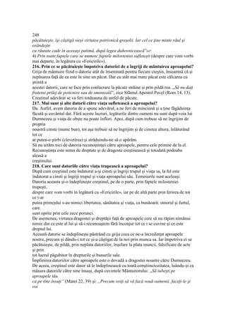 248
păcătuieşte, îşi câştigă sieşi virtutea potrivnică greşelii. Iar cel ce ţine minte răul şi
osândeşte
cu răutate cade în aceeaşi patimă, după legea duhovnicească”647
4) Prin toate faptele care se numesc faptele milosteniei sufleteşti (despre care vom vorbi
mai departe, în legătura cu «Fericirile»).
216. Prin ce se păcătuieşte împotriva datoriei de a îngriji de mântuirea aproapelui?
Grija de mântuire fiind o datorie atât de însemnată pentru fiecare creştin, înseamnă că şi
nepăsarea faţă de ea este în sine un păcat. Dar cu atât mai mare păcat este călcarea cu
ştiintă a
acestei datorii, care se face prin conlucrare la păcate străine şi prin pildă rea. „Să nu daţi
fratetui prilej de poticnire sau de sminteală”, zice Sfântul Apostol Pavel (Rom.14, 13).
Creştinul adevărat se va feri totdeauna de astfel de păcate.
217. Mai sunt şi alte datorii către viaţa sufletească a aproapelui?
Da. Astfel, avem datoria de a spune adevărul, a ne feri de minciună şi a ţine făgăduinţa
făcută şi cuvântul dat. Fără aceste lucruri, legăturile dintre oameni nu sunt după voia lui
Dumnezeu şi viaţa de obşte nu poate înflori. Apoi, după cum trebuie să ne îngrijim de
propria
noastră cinste (nume bun), tot aşa trebuie să ne îngrijim şi de cinstea altora, înlăturând
tot ce
ar putea-o ştirbi (clevetirea) şi străduindu-ne să o apărăm.
Să nu uităm nici de datoria recunoştinţei către aproapele, pentru cele primite de la el.
Recunoştinţa este semn de dreptate şi de dragoste creştinească şi totodată podoaba
aleasă a
creştinului.
218. Care sunt datoriile către viaţa trupească a aproapelui?
După cum creştinul este îndatorat a-şi cinsti şi îngriji trupul şi viaţa sa, la fel este
îndatorat a cinsti şi îngriji trupul şi viaţa aproapelui său. Temeiurile sunt aceleaşi.
Datoria aceasta şi-o îndeplineşte creştinul, pe de o parte, prin faptele milosteniei
trupeşti,
despre care vom vorbi în legătură cu «Fericirile», iar pe de altă parte prin ferirea de tot
ce i-ar
putea primejdui s-au nimici libertatea, sănătatea şi viaţa, ca bunăoară: omorul şi furtul,
care
sunt oprite prin cele zece porunci.
De asemenea, virtutea dragostei şi dreptăţii faţă de aproapele cere să nu răpim nimănui
nimic din ce este al lui şi să-i recunoaştem fără înconjur tot ce i se cuvine şi ce este
dreptul lui.
Această datorie se îndeplineşte păstrând cu grija ceea ce ne-a încredinţat aproapele
nostru, precum şi dându-i tot ce şi-a câştigat de la noi prin munca sa. Iar împotriva ei se
păcătuieşte, de pildă, prin neplata datoriilor, înşelare la plata muncii, falsificare de acte
şi prin
tot lucrul păgubitor în drepturile şi bunurile sale.
Împlinirea datoriilor către aproapele este o dovadă a dragostei noastre către Dumnezeu.
De aceea, creştinul este dator să le îndeplinească cu toată conştiinciozitatea, luându-şi ca
măsura datoriile către sine însuşi, după cuvintele Mântuitorului: „Să iubeşti pe
aproapele tău
ca pe tine însuţi” (Matei 22, 39) şi: „Precum voiţi să vă facă vouă oamenii, faceţi-le şi
voi
 