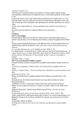 asemenea” (Luca 6, 31).
Amintim apoi ca creştinul trebuie să se poarte cu crutare şi grijă şi faţă de fiinţele
necuvântătoare. Mântuitorul, în învăţăturile Sale, a vorbit despre păsările cerului (Matei
6, 26)
şi foarte des despre oaie şi miel, numind bun pe păstorul care le apără (Ioan 10, 1-16).
Datoriile despre care am vorbit mai sus privesc în mod direct pe aproapele nostru. Dar
sunt şi datorii pe care le îndreptăm către aproapele prin anumite aşezăminte ale vieţii de
obşte,
menite şi ele tot spre binele lui. Aceste aşezăminte sunt: familia, statul, Biserica şi
lumea.
Să vedem care sunt datoriile creştinului faţă de aceste aşezăminte.
249
FAMILIA
219. Ce este familia?
După învăţătura Sfintei noastre Biserici, familia este un aşezământ dumnezeiesc şi
temelia vieţii de obşte. Ea se întemeiază prin căsătorie, adică prin legătura dintre bărbat
şi
femeie, binecuvântată de Dumnezeu în faţa sfântului altar. Această legătură răsare din
imboldul firesc sădit de Dumnezeu în om. „De aceea va lăsa omul pe tatăl său şi pe
mama sa
şi se va alipi de femeia sa şi vor fi amândoi un trup” (Efes. 5, 31).
Cea dintâi familie s-a întemeiat în rai, având ca preot şi martor pe Însuşi Dumnezeu. „Şi
a făcut Dumnezeu pe om, după chipul Său; după chipul Lui Dumnezeu l-a făcut; a făcut
barbat şi femeie. Şi Dumnezeu i-a binecuvântat, zicând: creşteti şi va înmulţiţi şi
umpleţi
pământul” (Fac.1, 27-28).
220. Care sunt însuşirile familiei creştine?
Însuşirile familiei creştine se desprind din învăţătura sfintei Biserici despre căsătorie şi
sunt:
1) Unitatea şi egalitatea. Familia trebuie să fie întemeiată prin legătura dintre un
singur
bărbat şi o singură femeie. „Fiecare (bărbat) să-şi aibă femeia sa şi fiecare femeie să-şi
aibă
bărbatul său” (I Cor. 7, 2).
Sfânta noastră Biserică nu îngăduie legătura dintre bărbat şi mai multe femei, căci
aceasta
înjoseşte femeia. În familia creştină femeia este soţie, adică tovarăşa de viaţă şi
împreunălucrătoare
cu bărbatul, în toate. Creştinismul a ridicat femeia din starea de injosire faţă de
bărbat, în care se găsea mai înainte, şi a aşezat-o în toată vrednicia ei de fiinţă creată
„după
chipul lui Dumnezeu”, precum spune Sfântul Apostol Pavel: „Nu mai este parte
bărbătească
şi parte femeiască, pentru că voi toţi una sunteţi în Hristos Iisus” (Gal. 3, 28).
Astfel, creştinismul a arătat pentru prima dată că femeii i se cuvine aceeaşi preţuire ca şi
bărbatului. Numai mult mai târziu, orânduielile omeneşti i-au recunoscut şi ele femeii
drepturi
şi îndreptăţiri alături de bărbat.
2) Dragostea şi buna învoire dintre soţi. Când sila, sau alte pricini, ca de exemplu
averea,
 