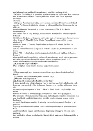 duc la întemeierea unei familii, atunci rareori traiul între soţi este fericit.
3) Curăţia. Soţii să nu fie în apropiata înrudire trupească şi sufletească. Prin canoanele
sale, sfânta noastră Biserică a stabilit gradele de rudenie, care fac cu neputinţă
încheierea
căsătoriei.
4) Sfinţenia. Familia trebuie să fie binecuvântată prin Taina Sfintei Cununii. Sfântul
Apostol Pavel numeşte căsătoria, prin care se înfiinţează familia, Taina mare, dar nu
altfel, ci
numai dacă ea este întemeiată, în Hristos şi în Biserică (Efes. 5, 32). Pentru
însemnătatea pe
care familia o are în viaţa de obşte, binecuvântarea dumnezeiască este de neapărată
trebuinţă.
5) Trăinicia. Căsătoria să fie pentru toată viaţa, căci: „Ce a împreunat Dumnezeu, omul
să nu despartă” (Matei 19, 6). Iar Sfântul Apostol Pavel spune: „Celor ce sunt
căsătoriţi le
poruncesc, nu eu, ci Domnul: Femeia să nu se despartă de bărbat. Iar dacă s-a
despărţit, să
rămână nemăritată sau să se împace cu bărbatul său; tot aşa, bărbatul să nu-şi lase
femeia”
(I Cor. 7,10-11). În afară de moartea trupească, sfânta Biserică îngăduie desfacerea
legăturii
dintre soţi (divorţul) numai din pricini morale asemănătoare morţii trupeşti, cum sunt:
necredincioşia (adulterul), sau alte legături trupeşti neîngăduite (Matei 19, 9).
Sfânta noastră Biserică îngăduie recăsătorirea soţilor văduvi.
221. Care este scopul familiei?
După învăţătura sfintei noastre Biserici, scopul familiei este:
250
1) Naşterea de copii, spre înmultirea neamului omenesc şi a credincioşilor sfintei
Biserici;
2) Ajutorarea soţilor întreolaltă, pentru uşurarea vieţii;
3) Ocrotirea moralităţii soţilor.
222. Care este însemnătatea familiei pentru viaţă?
S-a mai spus că omul este creat pentru viaţa în societate (de obşte), adică pentru a trăi
împreună cu semenii săi: „Şi a zis Domnul Dumnezeu: nu este bine să fie omul singur;
să-i
facem ajutor potrivit pentru el” (Fac. 2,18). Cea dintâi formă a vieţii de obşte este
tocmai
familia. Pe familie se întemeiază apoi toate celelalte forme de viaţă obştească.
Dar familia nu este numai simburele din care cre te obştea (societatea) omenească, ci ea
este şi cel dintâi aşezământ de creâtere morală a omului, neapărat necesar pentru
bunăstarea
societăţii. Familia este rasadniţa de virtuţi şi izvor de întărire morală. În sânul ei îşi
primeşte
copilul primele îndrumări de viaţă, care îi rămân întipărite în suflet pentru totdeauna.
Căci,
dacă temelia bunei creşteri a copilului este dragostea şi întelegerea firii sale, lucrul
acesta se
face mai întâi şi cel mai bine în familie. Numai părinţii au dragoste faţă de copiii lor în
măsura
 
