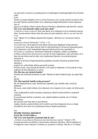 cea mai mare şi numai ei au prilej potrivit şi îndelungat să înţeleagă deplin firea fiecărui
copil
al lor.
Pentru a-şi putea îndeplini cum se cuvine lucrarea ei, de a creşte oameni cinstiţi în orice
privinţă, familia creştină trebuie să se călăuzească după îndrumările morale sănătoase
care se
găsesc în învăţătura sfintei noastre Biserici Ortodoxe, păstrătoarea adevărurilor veşnice.
223. Care sunt datoriile soţilor unul către altul?
1) Iubirea şi stima reciprocă. Soţii sunt datori să se iubească şi să se cinstească unul pe
altul. Aceasta datorie răsare chiar din unirea lor prin căsătorie, căci ei „nu mai sunt doi,
ci un
trup” (Matei 19, 6). Sfântul Apostol Pavel spune: „Bărbatul să-i dea femeii iubirea
datorată;
asemenea şi femeia bărbatuLui” (I Cor. 7, 3).
2) Credincioşia. Să-şi păstreze unul altuia credincioşia făgăduită în faţa altarului.
3) Ajutorarea. Să se ajute unul pe altul în chip desăvârşit şi să lucreze împreună pentru
cele trebuitoare vieţii, împartăşind împreună atât bucuriile cât şi greutăţile ei.
4) Curăţia şi cumpătarea. Să trăiască împreună în dreptate, curăţie şi cumpătare.
5) Munca împreună fi desăvâirşirea morală. În orice împrejurare, soţii sunt datori să se
lege cât mai strâns unul de altul, să-şi împlinească lipsurile, să-şi desăvârşească
însuşirile şi
darurile şi să lucreze împreună pentru propăşirea morală a fiecăruia şi pentru buna
educaţie a
copiilor lor, având drept călăuza poruncile creştine.
În felul acesta, viaţa creştină de familie va fi curată şi sănătoasă, va fi şcoală de virtuţi,
roditoare de bine pământesc şi ceresc.
224. Din cine este alcătuit familia?
Familia este alcătuită din părinţi şi copii. Părinţii au datorii faţă de copii, iar copiii faţă
de
părinţi.
225. Mai cuprinde familia şi alte persoane?
Da. Pe lângă părinţi şi copii, familia mai cuprinde şi pe celelalte rude, oricât de
depărtate.
De aceea, toate rudele trebuie să se iubească, să se respecte şi să se ajute, iar felul acesta
de
viaţa să pătrundă în toată societatea omenească, adică în marea familie a neamului
omenesc.
În această mare familie a omenirii, care, după învăţătura creştină, are ca Tată pe
Dumnezeu,
toţi oamenii sunt fraţi între ei, prin Hristos.
Aşadar, familia creştină trebuie să fie vatră în care focul dragostei să nu se stingă
niciodată şi de la care să se încălzească omul şi obştea omenească.
251
DESPRE POZIŢIA BISERICII
FAŢĂ DE STĂPÂNIRE648
226. Care sunt datoriile creştinului faţă de stat?
„Trebuie să ascultăm pe Dumnezeu mai mult decât pe oameni” (Fapte 5, 29)
Această maximă este sufletul şi inima însăşi a Bisericii Ortodoxe. Iată Evanghelia ei,
Evanghelia a toate. Iată prin ce trăieşte ea, şi pentru ce trăieşte. Iată din ce se zideşte
 