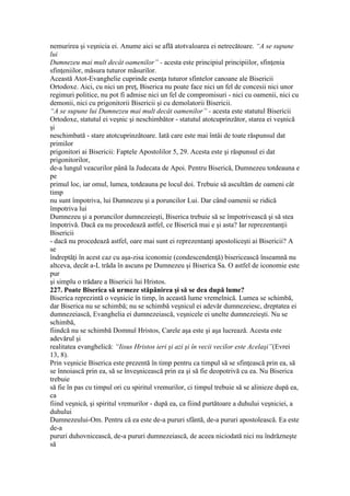 nemurirea şi veşnicia ei. Anume aici se află atotvaloarea ei netrecătoare. “A se supune
lui
Dumnezeu mai mult decât oamenilor” - acesta este principiul principiilor, sfinţenia
sfinţeniilor, măsura tuturor măsurilor.
Această Atot-Evanghelie cuprinde esenţa tuturor sfintelor canoane ale Bisericii
Ortodoxe. Aici, cu nici un preţ, Biserica nu poate face nici un fel de concesii nici unor
regimuri politice, nu pot fi admise nici un fel de compromisuri - nici cu oamenii, nici cu
demonii, nici cu prigonitorii Bisericii şi cu demolatorii Bisericii.
“A se supune lui Dumnezeu mai mult decât oamenilor” - acesta este statutul Bisericii
Ortodoxe, statutul ei veşnic şi neschimbător - statutul atotcuprinzător, starea ei veşnică
şi
neschimbată - stare atotcuprinzătoare. Iată care este mai întâi de toate răspunsul dat
primilor
prigonitori ai Bisericii: Faptele Apostolilor 5, 29. Acesta este şi răspunsul ei dat
prigonitorilor,
de-a lungul veacurilor până la Judecata de Apoi. Pentru Biserică, Dumnezeu totdeauna e
pe
primul loc, iar omul, lumea, totdeauna pe locul doi. Trebuie să ascultăm de oameni cât
timp
nu sunt împotriva, lui Dumnezeu şi a poruncilor Lui. Dar când oamenii se ridică
împotriva lui
Dumnezeu şi a poruncilor dumnezeieşti, Biserica trebuie să se împotrivească şi să stea
împotrivă. Dacă ea nu procedează astfel, ce Biserică mai e şi asta? Iar reprezentanţii
Bisericii
- dacă nu procedează astfel, oare mai sunt ei reprezentanţi apostoliceşti ai Bisericii? A
se
îndreptăţi în acest caz cu aşa-zisa iconomie (condescendenţă) bisericească înseamnă nu
altceva, decât a-L trăda în ascuns pe Dumnezeu şi Biserica Sa. O astfel de iconomie este
pur
şi simplu o trădare a Bisericii lui Hristos.
227. Poate Biserica să urmeze stăpânirea şi să se dea după lume?
Biserica reprezintă o veşnicie în timp, în această lume vremelnică. Lumea se schimbă,
dar Biserica nu se schimbă; nu se schimbă veşnicul ei adevăr dumnezeiesc, dreptatea ei
dumnezeiască, Evanghelia ei dumnezeiască, veşnicele ei unelte dumnezeieşti. Nu se
schimbă,
fiindcă nu se schimbă Domnul Hristos, Carele aşa este şi aşa lucrează. Acesta este
adevărul şi
realitatea evanghelică: “Iisus Hristos ieri şi azi şi în vecii vecilor este Acelaşi”(Evrei
13, 8).
Prin veşnicie Biserica este prezentă în timp pentru ca timpul să se sfinţească prin ea, să
se înnoiască prin ea, să se înveşnicească prin ea şi să fie deopotrivă cu ea. Nu Biserica
trebuie
să fie în pas cu timpul ori cu spiritul vremurilor, ci timpul trebuie să se alinieze după ea,
ca
fiind veşnică, şi spiritul vremurilor - după ea, ca fiind purtătoare a duhului veşniciei, a
duhului
Dumnezeului-Om. Pentru că ea este de-a pururi sfântă, de-a pururi apostolească. Ea este
de-a
pururi duhovnicească, de-a pururi dumnezeiască, de aceea niciodată nici nu îndrăzneşte
să
 