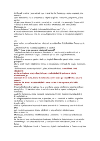 jertfească veşnicia vremelniciei, ceea ce aparţine lui Dumnezeu - celor omeneşti, cele
cereşti -
celor pământeşti. Nu ea urmează a se adapta la spiritul vremurilor, dimpotrivă, ei i se
cuvine
să potrivească timpul la veşnicie, vremelnicia - veşniciei, cele omeneşti - Dumnezeirii.
Veşnicul ei drum prin această lume: mai întâi -Dumnezeu, apoi omul; în faţă -
Dumnezeu, iar
în urma Lui omul: “Ca să fie Hristos cel dintâi întru toate” (Col. 1, 18).
Ca atare stăpânirea este de la Dumnezeu (Rom. 13, 1-6): şi ierarhia valorilor şi ierarhia
ordinii de la Dumnezeu este. De aceea, în principiu, trebuie să ne supunem stăpânirii
care
252
pune ordine, normalizează şi care păstrează această ordine divină dată de Dumnezeu în
lume.
Altminteri survine căderea şi decăderea în anarhie.
228. Trebuie să ne supunem stăpânirii lumeşti?
Stăpânirilor trebuie să ne supunem, în măsura în care ele menţin ordinea divină în
lume, pentru că ele sunt “slugile Domnului” şi - ca unor slugi ale Domnului.
Stăpânirilor
trebuie să ne supunem, pentru că ele, ca slugi ale Domnului, poartă sabie, cu care
pedepsesc
răul şi apără binele. Stăpânirilor trebuie să ne supunem, pentru că ele, slugile Domnului,
sunt
“înfricoşătoare pentru faptele rele”, şi nu pentru cele bune. Atunci însă, când
stăpânirile
devin periculoase pentru faptele bune, când stăpânirile prigonesc binele
dumnezeiesc, şi
mai mult decât toate, binele şi atotbinele acestei lumi - pe Iisus Hristos, iar prin
aceasta
Biserica Sa, atunci acestor stăpâniri nu se cuvine să ne supunem, nici să le
ascultăm.
Creştinul trebuie să se lupte cu ele, şi să se lupte anume prin binecuvântatele mijloace
evanghelice. Niciodată creştinul să nu îndrăznească să se supună mai degrabă
oamenilor,
decât lui Dumnezeu, şi mai cu seamă oamenilor potrivnici Dumnezeului adevărat şi
Evangheliei Lui.
La început stăpânirea fusese dată, în principiu, de la Dumnezeu. Când însă stăpânirea
se abate de la Dumnezeu şi se ridică împotriva lui Dumnezeu, în acest caz ea se
transformă în
silnicie şi prin aceasta încetează de a mai proveni de la Dumnezeu şi este de la diavol.
Deci
noi, creştinii, cunoaştem şi taina stăpânirii şi taina silniciei: stăpânirea este
binecuvântată de
Dumnezeu, silnicia însă, este blestemată de Dumnezeu. Tot ce vine de la Dumnezeu
este bine,
iar dacă acest bine este întrebuinţat în rău este de la diavol, întrebuinţarea în rău a celor
dumnezeieşti - iată unde stă diavolul, şi toată diavoliada lumilor toate, la un loc cu
lumea
oamenilor. Stăpânirea vine de la Dumnezeu, şi până când ea rămâne în Dumnezeu şi sub
 
