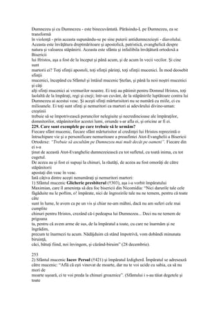 Dumnezeu şi cu Dumnezeu - este binecuvântată. Părăsindu-L pe Dumnezeu, ea se
transformă
în violenţă - prin aceasta supunându-se pe sine puterii antidumnezeieşti - diavolului.
Aceasta este învăţătura dreptmăritoare şi apostolică, patristică, evanghelică despre
natura şi valoarea stăpânirii. Aceasta este sfânta şi infailibila învăţătură ortodoxă a
Bisericii
lui Hristos, aşa a fost de la început şi până acum, şi de acum în vecii vecilor. Şi cine
sunt
martorii ei? Toţi sfinţii apostoli, toţi sfinţii părinţi, toţi sfinţii mucenici. În mod deosebit
sfinţii
mucenici, începând cu Sfântul şi întâiul mucenic Ştefan, şi până la noii noştri mucenici
şi câţi
alţi sfinţi mucenici ai vremurilor noastre. Ei toţi au pătimit pentru Domnul Hristos, toţi
laolaltă de la împăraţi, regi şi cneji; într-un cuvânt, de la stăpânirile luptătoare contra lui
Dumnezeu ai acestui veac. Şi aceşti sfinţi mărturisitori nu se numără cu miile, ci cu
milioanele. Ei toţi sunt sfinţi şi nemuritori ca martori ai adevărului divino-uman:
creştinii
trebuie să se împotrivească poruncilor nelegiuite şi necredincioase ale împăraţilor,
domnitorilor, stăpânitorilor acestei lumi, oriunde s-ar afla ei, şi oricine ar fi ei.
229. Care sunt exemplele pe care trebuie să le urmăm?
Fiecare sfânt mucenic, fiecare sfânt mărturisitor al credinţei lui Hristos reprezintă o
întruchipare vie şi o personificare nemuritoare a preasfintei Atot-Evanghelii a Bisericii
Ortodoxe: “Trebuie să ascultăm pe Dumnezeu mai mult decât pe oameni”. Fiecare din
ei s-a
ţinut de această Atot-Evanghelie dumnezeiească cu tot sufletul, cu toată inima, cu tot
cugetul.
De aceea au şi fost ei supuşi la chinuri, la răutăţi, de aceea au fost omorâţi de către
stăpânitorii
apostaţi din veac în veac.
Iată câţiva dintre aceşti nenumăraţi şi nemuritori martori:
1) Sfântul mucenic Glicherie presbiterul (†303), aşa i-a vorbit împăratului
Maximian, care îl ameninţa să dea foc bisericii din Nicomidia: “Nici darurile tale cele
făgăduite nu le poftim, o! împărate, nici de îngrozirile tale nu ne temem, pentru că toate
câte
sunt în lume, le avem ca pe un vis şi chiar ne-am mâhni, dacă nu am suferi cele mai
cumplite
chinuri pentru Hristos, crezând că-i pedeapsa lui Dumnezeu... Deci nu ne temem de
prigoana
ta, pentru că avem arme de sus, de la împăratul a toate, cu care ne înarmăm şi ne
îngrădim,
precum te înarmezi tu acum. Nădăjduim că stând împotrivă, vom dobândi minunata
biruinţă,
căci, bătuţi fiind, noi învingem, şi căzând-biruim” (28 decembrie).
253
2) Sfântul mucenic Iacov Persul (†421) şi împăratul Izdigherd. Împăratul se adresează
către mucenic: “Află că eşti vinovat de moarte, dar nu te voi ucide cu sabia, ca să nu
mori de
moarte uşoară, ci te voi preda la chinuri groaznice”. (Sfântului i s-au tăiat degetele şi
toate
 