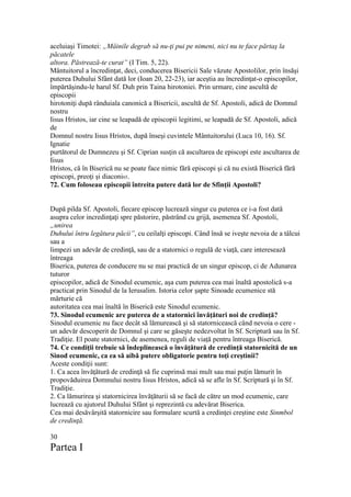 aceluiaşi Timotei: „Mâinile degrab să nu-ţi pui pe nimeni, nici nu te face părtaş la
păcatele
altora. Păstrează-te curat” (I Tim. 5, 22).
Mântuitorul a încredinţat, deci, conducerea Bisericii Sale văzute Apostolilor, prin însăşi
puterea Duhului Sfânt dată lor (Ioan 20, 22-23), iar aceştia au încredinţat-o episcopilor,
împărtăşindu-le harul Sf. Duh prin Taina hirotoniei. Prin urmare, cine ascultă de
episcopii
hirotoniţi după rânduiala canonică a Bisericii, ascultă de Sf. Apostoli, adică de Domnul
nostru
Iisus Hristos, iar cine se leapadă de episcopii legitimi, se leapadă de Sf. Apostoli, adică
de
Domnul nostru Iisus Hristos, după înseşi cuvintele Mântuitorului (Luca 10, 16). Sf.
Ignatie
purtătorul de Dumnezeu şi Sf. Ciprian susţin că ascultarea de episcopi este ascultarea de
Iisus
Hristos, că în Biserică nu se poate face nimic fără episcopi şi că nu există Biserică fără
episcopi, preoţi şi diaconi65.
72. Cum foloseau episcopii întreita putere dată lor de Sfinţii Apostoli?
După pilda Sf. Apostoli, fiecare episcop lucrează singur cu puterea ce i-a fost dată
asupra celor incredinţaţi spre păstorire, păstrând cu grijă, asemenea Sf. Apostoli,
„unirea
Duhului întru legătura păcii”, cu ceilalţi episcopi. Când însă se iveşte nevoia de a tâlcui
sau a
limpezi un adevăr de credinţă, sau de a statornici o regulă de viaţă, care interesează
întreaga
Biserica, puterea de conducere nu se mai practică de un singur episcop, ci de Adunarea
tuturor
episcopilor, adică de Sinodul ecumenic, aşa cum puterea cea mai înaltă apostolică s-a
practicat prin Sinodul de la Ierusalim. Istoria celor şapte Sinoade ecumenice stă
mărturie că
autoritatea cea mai înaltă în Biserică este Sinodul ecumenic.
73. Sinodul ecumenic are puterea de a statornici învăţături noi de credinţă?
Sinodul ecumenic nu face decât să lămurească şi să statornicească când nevoia o cere -
un adevăr descoperit de Domnul şi care se găseşte nedezvoltat în Sf. Scriptură sau în Sf.
Tradiţie. El poate statornici, de asemenea, reguli de viaţă pentru întreaga Biserică.
74. Ce condiţii trebuie să îndeplinească o învăţătură de credinţă statornicită de un
Sinod ecumenic, ca ea să aibă putere obligatorie pentru toţi creştinii?
Aceste condiţii sunt:
1. Ca acea învăţătură de credinţă să fie cuprinsă mai mult sau mai puţin lămurit în
propovăduirea Domnului nostru Iisus Hristos, adică să se afle în Sf. Scriptură şi în Sf.
Tradiţie.
2. Ca lămurirea şi statornicirea învăţăturii să se facă de către un mod ecumenic, care
lucrează cu ajutorul Duhului Sfânt şi reprezintă cu adevărat Biserica.
Cea mai desăvârşită statornicire sau formulare scurtă a credinţei creştine este Sinmbol
de credinţă.
30
Partea I
 