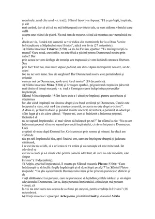 membrele, unul câte unul - n. trad.). Sfântul Iacov i-a răspuns: “Fă ce pofteşti, împărate,
şi cât
mai curând, dar să ştii că nu mă înfricoşează cuvintele tale, ce sunt aidoma vântului care
suflă
asupra unei stânci de piatră. Nu mă tem de moarte, ştiind că moartea cea vremelnică nu-
i
decât un vis, fiindcă toţi oamenii se vor ridica din mormintele lor la a Doua Venire
înfricoşătoare a Stăpânului meu Hristos”, adică vor învia (27 noiembrie).
3) Sfântul mucenic Tiburtie (†230) i-a zis lui Favian, eparhul: “Tu mă îngrozeşti cu
munci? Oare nouă, creştinilor, ne este frică a pătimi pentru Dumnezeul nostru prin
sabie? Dar
prin aceea ne vom dezlega de temniţa cea trupească şi vom dobândi cereasca libertate.
Sau
prin foc? Dar noi, mai mare văpaie poftind, am stins văpaia în trupurile noastre, iar de
acest
foc nu ne vom teme. Sau de surghiun? Dar Dumnezeul nostru este pretutindeni şi
oriunde
suntem noi cu Dumnezeu, acolo este locul nostru” (18 decembrie).
4) Sfântul mucenic Mina (†304) şi Ermogen eparhul, prigonitorul creştinilor (devenit
mai târziu el însuşi mucenic - n. trad.). Ermogen cerea îndeplinirea poruncilor
împărăteşti.
Sfântul Mina răspunde: “Sfânt lucru este a-i cinsti pe împăraţi, pentru autoritatea şi
stăpânirea
lor, dar când împăraţii nu cinstesc drept şi cu bună credinţă pe Dumnezeu, Carele este
începutul a toate, nici nu-I dau cinstea cuvenită, pe aceia nu este drept a-i cinsti”.
A doua zi, şezând în divan şi punând înainte uneltele de tortură, a poruncit să aducă pe
sfânt legat şi a zis către dânsul: “Spune-mi, cum ai îndrăznit a îndemna poporul,
făcându-l să
nu se supună împăratului, ci mai vârtos să hulească pe zei?” Iar sfântul a zis: “Nu eu am
îndemnat poporul să nu se supună poruncii împăratului, ci râvna lui pentru Dumnezeu.
Căci
creştinii râvnesc după Domnul lor, Cel cunoscut prin semne şi minuni. Iar dacă am
vorbit de
rău pe zeii împăratului tău, apoi fiecărui om, care are înţelegere dreaptă şi judecata
sănătoasă,
i se cuvine nu a iubi, ci a urî ceea ce va vedea şi va cunoaşte că este minciună. Iar
adevărul se
cuvine a-l iubi şi a-l cinsti, căci pentru oameni adevărul, de care nu este îndoială, este
singur
Hristos” (10 decembrie).
5) Aripin, eparhul împăratului, îl mustra pe Sfântul mucenic Platon (†306): “Cum
îndrăzneşti tu să încâlci legile împărăteşti şi să răzvrăteşti pe alţii7' Iar Sfântul Platon
răspunde: “Eu ştiu aşezămintele Dumnezeului meu şi fac precum poruncesc sfintele şi
de
viaţă dătătoarele Lui porunci, care ne poruncesc să lepădăm jertfele idoleşti şi să slujim
adevăratului Dumnezeu. Iar tu, după porunca împăratului, chinuieşte-mă precum
voieşti, că
la voi nu este lucru nou acesta de a chinui pe creştini, pentru credinţa în Hristos” (18
noiembrie).
6) Sfinţii mucenici: episcopul Achepsima, presbiterul Iosif şi diaconul Aitala
 