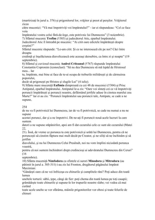 (martirizaţi în jurul a. 376) şi prigonitorul lor, vrăjitor şi preot al perşilor. Vrăjitorul
zicea
către mucenici: “Vă mai împotriviţi voi împăratului?” - iar ei răspundeau: “Cel ce face
voia
împăratului vostru celui fără-de-lege, este potrivnic lui Dumnezeu” (3 noiembrie).
7) Sfântul mucenic Trofim (†303) şi judecătorul Atic, eparhul împăratului.
Judecătorul Atic îl întreabă pe mucenic: “Ai citit oare edictele împărăteşti despre
creştini?”
Sfântul mucenic răspunde: “Le-am citit. Şi ce ne interesează ele pe noi? Căci între
dreapta
credinţă şi înşelăciunea diavolicească este aceeaşi deosebire, ca între zi şi noapte” (19
septembrie).
8) Sfântul şi cuviosul mucenic Andrei Criteanul (†767) răspunde împăratului
Constantin Copronim (iconoclast): “Să nu dea Dumnezeu să mă lepăd de Hristosul
meu... Iar
tu, împărate, mai bine ai face de te-ai ocupa de treburile milităreşti şi de cârmuirea
poporului,
decât să prigoneşti pe Hristos şi slugile Lui” (4 iulie).
9) Sfânta mare muceniţă Eufimia dimpreună cu cei 48 de mucenici (†304) şi Prisc
Antipatul, eparhul împăratului. Antipatul le-a zis: “Oare voi sînteţi cei ce vă împotriviţi
poruncii împărăteşti şi poruncii noastre, defăimând jertfele aduse în cinstea marelui zeu
Marte?” Iar ei au zis: “Poruncii împăratului sau poruncii tale, Antipate, se cade a ne
supune,
254
de nu va fi potrivnică lui Dumnezeu, iar de va fi potrivnică, se cade nu numai a nu ne
supune
acestei porunci, dar şi a ne împotrivi. De ne-aţi fi poruncit nouă acele lucruri la care
suntem
datori a ne supune stăpânirilor, apoi am fi dat cezarului cele ce sunt ale cezarului (Matei
22,
21). Însă, de vreme ce porunca ta este potrivnică şi urâtă lui Dumnezeu, pentru că ne
porunceşti să cinstim făptura mai mult decât pe Creator, şi ne siliţi să ne închinăm şi să
jertfim
diavolului, şi nu lui Dumnezeu Celui Preaînalt, noi nu vom împlini niciodată porunca
voastră,
pentru că noi suntem închinători drept credincioşi ai adevăratului Dumnezeu din Ceruri”
(16
septembrie).
10) Sfânta muceniţă Nimfodora cu sfintele ei surori Minodora şi Mitrodora (au
pătimit în jurul a. 305-311) i-au zis lui Fronton, dregătorul păgânului împărat
Maximian:
“Gândeşti oare că ne vei înfricoşa cu chinurile şi cumplitele răni? Poţi aduce din toată
lumea
uneltele torturii: săbii, ţepe, căngi de fier: poţi chema din toată lumea pe toţi casapii;
grămădeşte toate chinurile şi supune-le lor trupurile noastre slabe; vei vedea că mai
curând
toate acele unelte se vor sfărâma, mâinile prigonitorilor vor obosi şi toate felurile de
chinuri
 