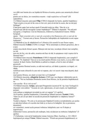 vor slăbi mai înainte de a ne lepăda de Hristos al nostru, pentru care amarnicele chinuri
vor fi
pentru noi rai dulce, iar vremelnica moarte - viaţă veşnică ne va fi nouă” (20
septembrie).
11) Sfântul mucenic episcopul Filip (†304) îi răspunde lui Iustin, eparhul împărătesc:
“Sunt creştin şi nu pot să fac ceea ce îmi ceri; poţi să mă dai la cazne, dar nu mă poţi
înfrânge!”
Când peste şapte luni acelaşi eparh îl întreabă iarăşi pe sfânt: “Dar de ce te
împotriveşti atât de necugetat voinţei împărăteşti?” Sfântul îi răspunde: “Nu mă port
necugetat, ci împlinesc voia lui Dumnezeu, Ziditorul şi Judecătorul tuturor. Sfânta
Scriptură
spune: “Daţi cezarului cele ce sunt ale cezarului şi lui Dumnezeu cele ce sunt ale lui
Dumnezeu”. Tocmai asta şi facem. Poruncilor îndreptăţite ale împăratului m-am supus
totdeauna”.
12) Bătându-şi joc de stăpânitorul ce-l chinuia şi de caznele la care fusese supus,
Sfântul mucenic Calinic (†250) i-a strigat: “M-ai ameninţat cu chinuri groaznice, dar n-
ai pus
asupra mea decât chinuri uşoare. Răneşte-mă mai tare, iscodeşte chinuri mai cumplite;
nu mă
tem nici de foc, nici de sabie, moartea mă face să râd, în aşteptarea vieţii veşnice de la
Domnul meu.”
13) Sfântul mare mucenic Pantelimon (†305) îi răspunde împăratului, care cumplit îl
chinuia: “O, împărate! Toţi cei ce au murit pentru Hristos n-au murit, ci şi-au aflat viaţa
veşnică. Şi dacă Antim, fiind bătrân şi şubred cu timpul, a fost în stare să îndure
grozavele
chinuri pentru Domnul nostru, cu atât mai mult eu, cel tânăr şi puternic cu trupul, voi
răbda
neînfricat toate chinurile la care mă vei supune, căci voi socoti viaţa mea deşartă, dacă
nu voi
muri pentru Hristos, iar când voi muri îmi va fi răsplată”.
14) Sfintele muceniţe, călugăriţe fecioare (†305) aşa i-au răspuns vrăjitorului care le
chinuia: “Noi ne închinăm Domnului nostru Iisus Hristos, iar de porunca împărătească
nu
vom asculta - fă ce vrei cu noi”.
15) Sfântul mucenic Antipa, episcopul Pergamului (ucenicul Sf. Ap. Ioan Teologul) îi
răspunde voievodului: “Aceasta să o ştii, ighemoane, că sunt creştin, iar împărăteştii
porunci
celei nebune şi păgâneşti niciodată nu mă voi supune” (11 aprilie).
16) Evpsihie, eparhul împăratului, îl întreabă pe Sfântul mucenic Teodul (†300):
“Oare nu ştii că eşti dator să asculţi de poruncile împăraţilor ce stăpânesc lumea?”
Sfântul
Teodul a răspuns: “Pe cele ce le porunceşte Stăpânul Cerului şi al pământului, pe acelea
cu adevărat trebuie a le asculta mai întâi şi cu lucru a le îndeplini. Iar ce poruncesc
domnitorii
cei vremelnici, numai acele porunci trebuiesc îndeplinite care vor fi drepte şi
neprotivnice
Ziditorului Ceresc; poruncile cele nedrepte, însă, nicidecum nu trebuiesc îndeplinite” (5
aprilie).
17) Sebastian, voievod al împăratului roman Antoniu (Marc Aurelian, a. 161-180) îl
înştiinţează pe ostaşul Victor, Sfântul mucenic: “Primit-am poruncă împărătească, ce
 