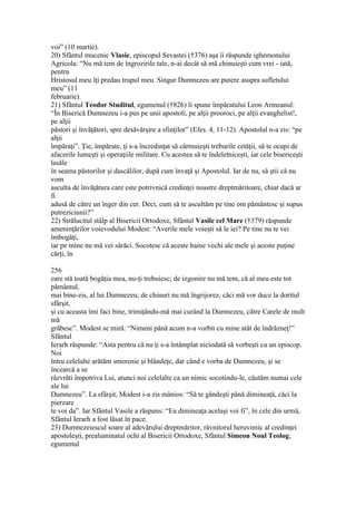 voi” (10 martie).
20) Sfântul mucenic Vlasie, episcopul Sevastei (†376) aşa îi răspunde ighemonului
Agricola: “Nu mă tem de îngrozirile tale, n-ai decât să mă chinuieşti cum vrei - iată,
pentru
Hristosul meu îţi predau trupul meu. Singur Dumnezeu are putere asupra sufletului
meu” (11
februarie).
21) Sfântul Teodor Studitul, egumenul (†826) îi spune împăratului Leon Armeanul:
“În Biserică Dumnezeu i-a pus pe unii apostoli, pe alţii prooroci, pe alţii evanghelist!,
pe alţii
păstori şi învăţători, spre desăvârşire a sfinţilor” (Efes. 4, 11-12). Apostolul n-a zis: “pe
alţii
împăraţi”. Ţie, împărate, ţi s-a încredinţat să cârmuieşti treburile cetăţii, să te ocupi de
afacerile lumeşti şi operaţiile militare. Cu acestea să te îndeletniceşti, iar cele bisericeşti
lasăle
în seama păstorilor şi dascălilor, după cum învaţă şi Apostolul. Iar de nu, să ştii că nu
vom
asculta de învăţătura care este potrivnică credinţei noastre dreptmăritoare, chiar dacă ar
fi
adusă de către un înger din cer. Deci, cum să te ascultăm pe tine om pământesc şi supus
putreziciunii?”
22) Strălucitul stâlp al Bisericii Ortodoxe, Sfântul Vasile cel Mare (†379) răspunde
ameninţărilor voievodului Modest: “Averile mele voieşti să le iei? Pe tine nu te vei
îmbogăţi,
iar pe mine nu mă vei sărăci. Socotesc că aceste haine vechi ale mele şi aceste puţine
cărţi, în
256
care stă toată bogăţia mea, nu-ţi trebuiesc; de izgonire nu mă tem, că al meu este tot
pământul,
mai bine-zis, al lui Dumnezeu; de chinuri nu mă îngrijorez, căci mă vor duce la doritul
sfârşit,
şi cu aceasta îmi faci bine, trimiţându-mă mai curând la Dumnezeu, către Carele de mult
mă
grăbesc”. Modest se miră: “Nimeni până acum n-a vorbit cu mine atât de îndrăzneţ!”
Sfântul
Ierarh răspunde: “Asta pentru că nu ţi s-a întâmplat niciodată să vorbeşti cu un episcop.
Noi
întru celelalte arătăm smerenie şi blândeţe, dar când e vorba de Dumnezeu, şi se
încearcă a se
răzvrăti împotriva Lui, atunci noi celelalte ca un nimic socotindu-le, căutăm numai cele
ale lui
Dumnezeu”. La sfârşit, Modest i-a zis mânios: “Să te gândeşti până dimineaţă, căci la
pierzare
te voi da”. Iar Sfântul Vasile a răspuns: “Eu dimineaţa acelaşi voi fi”, în cele din urmă,
Sfântul Ierarh a fost lăsat în pace.
23) Dumnezeiescul soare al adevărului dreptmăritor, râvnitorul heruvimic al credinţei
apostoleşti, prealuminatul ochi al Bisericii Ortodoxe, Sfântul Simeon Noul Teolog,
egumenul
 