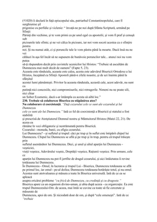 (†1020) îi declară în faţă episcopului său, patriarhul Constantinopolului, care îl
surghiunise şil
prigonise cu perfidie şi viclenie: “ învaţă-ne pe noi după Sfânta Scriptură, urmând pe
Sfinţii
Părinţi din vechime, şi te vom primi ca pe unul egal cu apostolii, şi vom fi praf şi cenuşă
sub
picioarele tale sfinte; şi ne vei călca în picioare, iar noi vom socoti acestea ca o sfinţire
pentru
noi. Şi nu numai atât, ci şi poruncile tale le vom păstra până la moarte. Dacă însă nu ne
vei
călăuzi în aşa fel încât să ne supunem de bunăvoie poruncilor tale... atunci noi nu vom
putea
să-ţi răspundem decât prin cuvintele ucenicilor lui Hristos: “Trebuie să ascultăm de
Dumnezeu mai mult decât de oameni” (Fapte 5, 23).
Aceasta este rânduiala, aceasta este calea, acesta este adevărul Bisericii Ortodoxe a lui
Hristos, începând cu Sfinţii Apostoli până-n zilele noastre, şi de azi înainte până la
sfârşitul
acestei lumi pământeşti. Privitor la aceasta rânduiala, această cale, acest adevăr, nu sunt
cu
putinţă nici concesiile, nici compromisurile, nici retragerile. Nimeni nu ne poate sili,
nici chiar
un Sobor Ecumenic, dacă s-ar întâmpla ca acesta să aibă loc.”
230. Trebuie să colaboreze Biserica cu stăpânirea atee?
Nu colaborare ci coexistenţă. “Daţi cezarului cele ce sunt ale cezarului şi lui
Dumnezeu
cele ce sunt ale lui Dumnezeu.” Iată ce fel de coexistenţă a Bisericii şi statului a fost
stabilită
şi prescrisă de Atotştiutorul Domnul nostru şi Mântuitorul Hristos (Matei 22, 21). De
aceea ea
rămâne în veci obligatorie şi nestrămutată pentru Biserică.
Cezarului - moneda, banii, cu efigia cezarului.
Lui Dumnezeu? - şi sufletul şi trupul: căci pe trup şi în suflet este întipărit chipul lui
Dumnezeu. Chipul lui Dumnezeu se află şi pe trup şi în trup, pentru că trupul trăieşte
prin
sufletul asemănător lui Dumnezeu. Deci, şi unul şi altul aparţin lui Dumnezeu -
veşniciei,
vieţii veşnice, Adevărului veşnic, Dreptăţii veşnice, Raţiunii veşnice. Prin urmare, cele
ce
aparţin lui Dumnezeu nu pot fi jertfite de dragul cezarului, şi aici întâietatea îi revine
totdeauna lui Dumnezeu.
În Dumnezeu - Omul, în lucrarea şi trupul Lui - Biserica, Dumnezeu totdeauna se află
pe primul loc, iar omul - pe-al doilea; Dumnezeu totdeauna hotărăşte totul, şi nu omul.
Acestea sunt atotvaloarea şi măsura a toate în Biserica universală. Iată de ce ea se
apleacă
asupra oricărei probleme “cu frică de Dumnezeu, cu credinţă şi cu dragoste.”
Biserica apare ca un organism divino-uman, şi abia după aceea - ca organizaţie. Ea este
trupul Dumnezeului-Om: de aceea, mai întâi se cuvine ca toate să fie cercetate şi
măsurate de
Dumnezeu, apoi de om. Şi niciodată doar de om, şi după “cele omeneşti”. Iată de ce
“trebuie
 