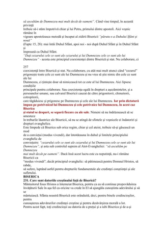 să ascultăm de Dumnezeu mai mult decât de oameni”. Când vine timpul, în această
privinţă
trebuie să-i stăm împotrivă chiar şi lui Petru, primului dintre apostoli. Aici veşnic
rămâne în
vigoare apostoleasca metodă şi început al zidirii Bisericii “părutu-s-a Duhului Sfânt şi
nouă”
(Fapte 15, 28): mai întâi Duhul Sfânt, apoi noi - noi după Duhul Sfânt şi în Duhul Sfânt
şi
împreună cu Duhul Sfânt.
“Daţi cezarului cele ce sunt ale cezarului şi lui Dumnezeu cele ce sunt ale lui
Dumnezeu” - acesta este principiul coexistenţei dintre Biserică şi stat. Nu colaborare, ci
257
coexistenţă între Biserică şi stat. Nu colaborare, cu atât mai mult atunci când “cezarul”
prigoneşte toate cele ce sunt ale lui Dumnezeu şi nu vrea să ştie nimic din cele ce sunt
ale lui
Dumnezeu, ci ţinteşte doar să nimicească tot ce este al lui Dumnezeu. Aici lipsesc
condiţiile
principale pentru colaborare. Sau coexistenţa egală în drepturi a aşezămintelor, şi a
persoanelor umane, sau calvarul Bisericii cauzat de către prigonitorii, chinuitorii,
cotropitorii,
care tăgăduiesc şi prigonesc pe Dumnezeu şi cele ale lui Dumnezeu. Iar prin dictatură
impun pe potrivnicul lui Dumnezeu şi cele potrivnice lui Dumnezeu, în acest caz
Biserica
şi statul se despart, se separă fiecare cu ale sale. Nimeni să nu îndrăznească să se
amestece
în treburile lăuntrice ale Bisericii, să nu se atingă de sfintele şi veşnicele ei îndatoriri şi
drepturi evanghelice.
Este limpede că Biserica sub orice regim, chiar şi cel ateist, trebuie să-şi găsească un
mod
de a convieţui (modus vivendi), dar întotdeauna în duhul şi limitele principiului
evanghelic de
convieţuire: “cezarului cele ce sunt ale cezarului şi lui Dumnezeu cele ce sunt ale lui
Dumnezeu”, şi asta sub controlul suprem al Atot-Evangheliei: “să ascultăm pe
Dumnezeu
mai mult decât pe oameni”. Dacă însă acest lucru este cu neputinţă, nu-i rămâne
Bisericii ca
“modus vivendi”, decât principiul evanghelic: să pătimească pentru Domnul Hristos, să
rabde,
să sufere, luptând astfel pentru drepturile fundamentale ale credinţei conştiinţei şi ale
sufletului.
BISERICA
231. Care sunt datoriile creştinului faţă de Biserică?
Mântuitorul Iisus Hristos a întemeiat Biserica, pentru ca ea să continue propovăduirea
învăţăturii Sale în aşa fel ca oricine va crede în El să ajungăla cunoştinta adevărului şi să
se
mântuiască. Sfânta noastră Biserică este orânduită, deci, pentru binele credincioşilor,
pentru
cunoaşterea adevărurilor credinţei creştine şi pentru desăvârşirea morală a lor.
Pentru acest fapt, toţi credincioşii au datoria de a preţui şi a iubi Biserica şi de a-şi
 