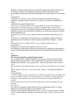 îndeplini cu sfinţenie datoriile faţă de ea. Datoriile credincioşilor faţă de Biserică sunt:
1) Credinţa ortodoxă. Să creadă toate adevărurile creştine şi numai aşa cum le
propovăduieşte sfânta Biserică Ortodoxă, păstrându-le în toată curăţia lor şi întocmindu-
şi
viaţa după ele.
2) Mărturisirea credinţei creştine. Să-şi dea silinţa pentru păstrarea, întărirea şi
răspândirea credinţei creştine ortodoxe şi să o apere, cu tot curajul, de răstălmăcirile
eretice,
amintindu-şi de spusele Mântuitorului:
„De cel ce se va ruşina de Mine şi de cuvintele Mele, de acesta şi Fiul omului se va
ruşina când va veni întru slava Sa şi a Tatălui şi a sfinţilor îngeri” (Luca 9, 26).
3) Împlinirea poruncilor. Să împlinească poruncile sfintei noastre Biserici cu privire la:
umblarea la biserică, ţinerea posturilor orânduite de ea, mărturisirea păcatelor, primirea
Sfintei Împărtăşanii etc.
4) Supunerea şi ascultarea. Să se supună ierarhiei şi disciplinei bisericeşti (Luca 10,
16).
5) Ajutorarea. Să iubească şi să cinstească pe cei ce îndeplinesc slujbele bisericeşti,
îngrijindu-se de cele trebuitoare vieţii lor, după cuvintele Sfintei Scripturi: „Vrednic
este
lucrătorul de hrana sa” (Matei 10,10) şi: „Aşa a rânduit şi Domnul celor ce
propovăduiesc
Evanghelia, să trăiască din Evanghelie” (I Cor. 9, 13-14).
Prin împlinirea conştiincioasă a datoriilor faţă de Biserică, credincioşii îi dau putinţa să
lucreze cât mai rodnic pentru binele întregii omeniri şi pentru binele fiecăruia dintre ei.
258
LUMEA650
232. Care sunt datoriile creştinului faţă de lume?
De a fi sufletul lumii651. Datoria creştinilor este aceea de a sfinţi lumea prin viaţa lor
curată şi duhovnicească (Matei 5, 48). Creştinii trăiesc în lume dar nu sunt din lume.
Mântuitorul Iisus Hristos, zice ucenicilor Săi: “Dacă aţi fi din lume, lumea ar iubi ce
este al
său; dar pentru că nu sunteţi din lume, ci Eu v-am ales pe voi din lume, de aceea lumea
vă
urăşte” (Ioan 15, 19). Căci “ei nu sunt din lume” (Ioan 17, 16), adică prin faptele lor
creştinii
nu sunt din lume.
“Locuiesc în ţările în care s-au născut, dar ca străini; iau parte la toate ca cetăţeni, dar
pe toate le rabdă ca străini; orice ţară le e patrie, şi orice patrie le e ţară străină. Se
căsătoresc ca toţi oamenii şi nasc copii, dar nu aruncă pe cei născuţi. Întind masă
comună,
dar nu şi patul. Sunt în trup, dar nu trăiesc după trup. Locuiesc pe pământ, dar sunt
locuitori
ai cerului”652.
Prin viaţa lor exemplară, creştinii trebuie să fie un exemplu pentru lume, ca văzând
faptele lor să slăvească pe Tatăl cel ceresc (Matei 5, 16).
Creştinii au fost trimişi de Mântuitorul în lume “ca nişte oi în mijlocul lupilor” (Matei
10, 16). Cuvântul adresat ucenicilor ne este adresat şi nouă: “Feriţi-vă de oameni, căci
vă vor
 