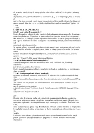 da pe mâna sinedriilor şi în sinagogile lor vă vor bate cu biciul. La dregători şi la regi
veţi fi
duşi pentru Mine, spre mărturie lor şi neamurilor. […] Şi va da frate pe frate la moarte
şi
tată pe fiu şi se vor scula copiii împotriva părinţilor şi-I vor ucide. Şi veţi fi urâţi de toţi
pentru numele Meu; iar cel ce va răbda până în sfârşit acela se va mântui” (Matei 10,
17-18,
21-22).
SFATURILE EVANGHELICE
233. Ce sunt sfaturile evanghelice?
Pentru dobândirea mântuirii, orice creştin trebuie să dea ascultare poruncilor despre care
s-a vorbit până acum. Nimeni nu se poate mântui dacă nu ţine seama de aceste porunci.
Dar pentru cei ce tind spre o desăvârşire morală deosebită şi vor să ajungă mai repede şi
mai sigur la mântuire, în Sfânta Evanghelie s-au rânduit şi alte căi, cunoscute în Biserică
sub
numele de sfaturi evanghelice.
Se numesc sfaturi, pentru că, spre deosebire de porunci, care sunt cerute oricărui creştin
fără deosebire, sfaturile evanghelice sunt lăsate la voia şi puterea fiecăruia. Ele nu sunt
cerute
tuturor, fiindcă sunt mai greu de îndeplinit. „Nu toţi pricep cuvântul acesta, ci aceia
cărora
este dat” (Matei 19, 11), spune Mântuitorul Hristos.
234. Câte şi care sunt sfaturile evanghelice?
Sfaturile evanghelice sunt trei: sărăcia de bună voie, castitatea sau fecioria şi
supunerea
faţă de un conducător duhovnicesc.
Pentru îndeplinirea acestor sfaturi evanghelice se leagă cu jurământ cei ce îmbrăţişează
viaţa monahală.
235. Ce înţelegem prin sărăcia de bună voie?
650 Această secţiune nu se regăseşte în ediţia din 1952. În ediţia din 1996 şi credem şi celelalte de după
1990,
răspunsul la această întrebare este reprodus din Carte de învăţătură creştină ortodoxă, Bucureşti, 1978. p.
204 -
206. Forma în care este prezentat este raţionalist umanistă, motiv pentru care am socotit cvă nu-şi are
locul într-o
carte de învăţătură creştină ortodoxă.
651 Epistola către Diognet, VI, 1, în vol. Scrierile Părinţilor Apostolici, EIBMBOR, Bucureşti, 1995, p.
413.
652 Epistola către Diognet, V, 5-9, ed. cit.
259
Bogăţia este, de cele mai multe ori, o piedică în calea mântuirii. Pentru agonisirea,
sporirea şi păstrarea ei, omul este adesea împins la o mulţime de păcate: lăcomie, furt,
nedreptate, zgârcenie. Averea pricinuieşte, apoi, multe griji şi tulburări. În sfârşit, când
o are,
omul alunecă repede spre o viaţă de îmbuibare, petreceri şi lene, întocmai ca bogatul din
Evanghelie, căruia îi rodise ţarina şi care-şi făurea numai planuri iubitoare de sine (Luca
12,
16-40).
Rari de tot sunt cei care ştiu să folosească averea pentru înnobilarea sufletului lor şi
pentru ajutorarea aproapelui în nevoie. Şi pentru că cei mai mulţi nu izbutesc să o
stăpânească
 