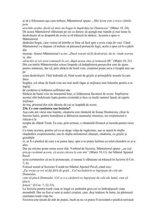 şi să o foloseasca aşa cum trebuie, Mântuitorul spune: „Mai lesne este a trece cămila
prin
urechile acului, decât să intre un bogat în împărăţia lui Dumnezeu” (Matei 19, 24).
De aceea Mântuitorul sfătuieşte pe cei ce doresc să ajungă mai repede şi mai lesne la
desăvârşire să se despartă de avere şi să trăiască în sărăcie. Aceasta a spus-o
Mântuitorul
tânărului bogat, care venise să întrebe ce bine să facă spre a avea viaţa de veci. Când
Mântuitorul i-a răspuns că trebuie să păzească poruncile legii, acela a spus că le-a păzit
din
tinereţe. Atunci Mântuitorul i-a zis: „Dacă voieşti să fii desăvârşit, du-te, vinde averea
ta, dăo
săracilor şi vei avea comoară în cer; după aceea vino şi urmează-Mi” (Matei 19, 21).
Din cuvintele Mântuitorului reiese limpede că îndeplinirea poruncilor este de ajuns
pentru mântuire, dar că, prin sărăcia de bună voie, creştinul poate urca o treaptă mai sus
pe
scara desăvârşirii. Fără îndoială că, fiind scutit de grijile şi primejdiile morale la care
duce
bogăţia, cel sărac de bună voie are mai mult răgaz şi mijloace mai înlesnite pentru a se
îngriji
de curăţirea şi înălţarea sufletului său.
Sărăcia de bună voie nu înseamnă lene, ci înlăturarea lăcomiei de avere. Împlinirea
acestui sfat îndulceşte lupta pentru existenţă şi face ca mulţi oameni lipsiţi să capete
mijloace
de trai, primind din cele dăruite de cei se leapădă de avere.
236. Ce este castitatea sau fecioria?
Aşa cum am văzut mai înainte, căsatoria este rânduită de Însuşi Dumnezeu, chiar la
facerea lumii, pentru înmulţirea şi dăinuirea neamului omenesc, iar creştinismul a
ridicat-o la
treapta de sfântă Taină. Ea este, prin urmare, o rânduială firească şi morală pentru orice
om.
Cu toate acestea, pentru cel ce-şi alege viaţa de rugăciune, sau se aşază în slujba
răspândirii creştinismului, sau în slujba milosteniei obşteşti, căsătoria, cu grijile şi
greutăţile
ei, ar fi o piedică de care s-ar putea lipsi, spre a se putea închina cu totul chemării ce şi-a
ales.
Dar nu oricine poate urma acest sfat. Vorbind de feciorie, Mântuitorul spune: „nu toţi
pricep cuvântul acesta, că aceia cărora le este dat” (Matei 19,11). Iar Sfântul Apostol
Pavel
scrie corintenilor că nu le porunceşte, ci numai îi sfătuieşte să trăiască în feciorie (I Cor.
7, 6).
Folosul moral al fecioriei îl arată tot Sfântul Apostol Pavel, când zice:
„Eu vreau ca voi să fiţi fără de grijă... Cel necăsătorit se îngrijeşte de cele ale
Domnului,
cum să placă Domnului. Cel ce s-a căsătorit se îngrijeşte de cele ale lumii, cum să
placă
femeii” (I Cor. 7, 32-33).
La feciorie pentru toată viaţa se leagă cu jurământ greu cei ce îmbraţişează viaţa
monahală. Dar au fost şi sunt şi astăzi creştini, care, deşi traăiesc în lume, îşi păstrează
castitatea toată viaţa lor.
Fecioria este ţinută de atât de puţini, încât ea nu va putea fi niciodată o piedică serioasă
 