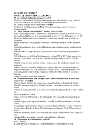 DESPRE CREDINŢĂ
SIMBOLUL CREDINŢEl SAU „CREZUL”
75. Ce este Simbolul credinţei sau „Crezul”?
Simbolul Credinţei sau Crezul este înfăţişarea pe scurt a învăţăturii pe care creştinul
trebuie s-o cunoască; s-o primească cu credinţă şi s-o mărturisească.
76. Cum se numeşte acest Simbol de Credinţă?
Simbolul de Credinţă se numeşte Niceo-Constantinopolitan, sau de la Niceea şi
Constantinopol.
77. Cine a alcătuit acest Simbol de Credinţă, unde şi de ce?
Acest Simbol de Credinţă a fost alcătuit de primele două Sinoade ecumenice: cel de la
Niceea, în anul 325, şi cel de la Constantinopol, în anul 381. Cel dintâi, prin cei 318 Sf.
Părinţi câţi au luat parte la el, a statornicit primele şapte articole, care se ocupă cu
învăţătura
despre Dumnezeu-Tatăl şi despre Dumnezeu-Fiul întrupat pentru a noastră mântuire,
adică
despre Domnul nostru Iisus Hristos Mântuitorul, şi erău îndreptate mai ales împotriva
rătăcirii
ereticului Arie si a părţizanilor lui, care susţineau lucruri defăimătoare şi umilitoare
despre
Fiul lui Dumnezeu. Al doilea Sinod ecumenic, prin cei 150 de Sf. Părinţi, a statornicit
ultimele cinci articole, care se ocupă cu învăţătura despre Dumnezeu - Sf. Duh Sf.
Biserică,
Sfintele Taine, învierea morţilor şi viaţa veşnică; aceste din urmă cinci articole erău
îndreptate
mai ales împotriva ereticului Macedonie şi a părţizanilor lui, care susţineau lucruri
batjocoritoare despre Sf. Duh. Simbolul de credinţă Niceo-Constantinopolitan a fost
recunoscut, întărit şi recomandat ca cea mai înaltă autoritate şi normă de credinţă în
Biserică,
de toate Sinoadele ecumenice următoare.
78. Înaintea Simbolului de Credinţă Niceo-Constantinopolitan au mai fost alte
simboluri de credinţă?
Aproape fiecare Biserică din oraşele mari îşi avea Simbolul ei de Credinţă, fiindcă
Bisericile nu se puteau lipsi de Simbolul Credinţei care era Catehismul lor, trebuitor
pentru
lucrarea misionară, înlăuntru şi în afară. Nu se puteau închipui candidaţi la Botez fără să
ştie
pe de rost Simbolul Creun
Aceste Simboluri de Credinţă se deosebeau puţin între ele, după cum aveau să apere
credinţa
Bisericii respective de o greşeală sau alta a ereziilor; dar ele erău identice în privinţa
ideilor
principale pe care le susţineau despre Sf. Treime, despre mântuirea noastră realizată în
Hristos, despre Biserică şi Taine. Sinoadele ecumenice din anii 325 şi 381 au contopit
aceste
simboluri de credinţă locale, le-au intregit şi desăvârşit, făcând din toate unul singur, pe
care
l-au dăruit Bisericii creştine, comoară preţioasă pentru totdeauna.
79. Câte articole are Simbolul de Credinţă?
Are 12 articole:
1. Cred întru unul Dumnezeu, Tatăl atotţiitorul, Făcătorul cerutui şi al
 