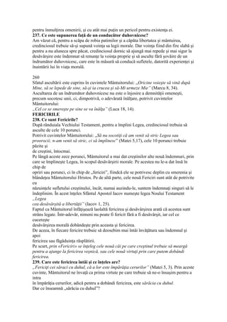 pentru înmulţirea omenirii, şi cu atât mai puţin un pericol pentru existenţa ei.
237. Ce este supunerea faţă de un conducător duhovnicesc?
Am văzut că, pentru a scăpa de robia patimilor şi a căpăta libertatea şi mântuirea,
credinciosul trebuie să-şi supună voinţa sa legii morale. Dar voinţa fiind din fire slabă şi
pentru a nu aluneca spre păcat, credinciosul dornic să ajungă mai repede şi mai sigur la
desăvârşire este îndemnat să renunţe la voinţa proprie şi să asculte fără şovăire de un
îndrumător duhovnicesc, care este în măsură să conducă sufletele, datorită experienţei şi
înaintării lui în viaţa morală.
260
Sfatul ascultării este cuprins în cuvintele Mântuitorului: „Oricine voieşte să vină după
Mine, să se lepede de sine, să-şi ia crucea şi să-Mi urmeze Mie” (Marcu 8, 34).
Ascultarea de un îndrumător duhovnicesc nu este o înjosire a demnităţii omeneşti,
precum socotesc unii, ci, dimpotrivă, o adevărată înălţare, potrivit cuvintelor
Mântuitorului:
„Cel ce se smereşte pe sine se va înălţa” (Luca 18, 14).
FERICIRILE
238. Ce sunt Fericirile?
După rânduiala Vechiului Testament, pentru a împlini Legea, credinciosul trebuia să
asculte de cele 10 porunci.
Potrivit cuvintelor Mântuitorului: „Să nu socotiţi că am venit să stric Legea sau
proorocii; n-am venit să stric, ci să împlinesc” (Matei 5,17), cele 10 porunci trebuie
păzite şi
de creştini, întocmai.
Pe lângă aceste zece porunci, Mântuitorul a mai dat creştinilor alte nouă îndemnuri, prin
care se împlineşte Legea, în scopul desăvârşirii morale. Pe acestea nu le-a dat însă în
chip de
opriri sau porunci, ci în chip de „fericiri”, fiindcă ele se potrivesc deplin cu smerenia şi
blândeţea Mântuitorului Hristos. Pe de altă parte, cele nouă Fericiri sunt atât de potrivite
cu
năzuinţele sufletului creştinului, încât, numai auzindu-le, suntem îndemnaţi singuri să le
îndeplinim. În acest înţeles Sfântul Apostol Iacov numeşte legea Noului Testament
„Legea
cea desăvârşită a libertăţii” (Iacov 1, 25).
Faptul ca Mântuitorul înfăţişează laolaltă fericirea şi desăvârşirea arată că acestea sunt
strâns legate. Într-adevăr, nimeni nu poate fi fericit fără a fi desăvârşit, iar cel ce
cucereşte
desăvârşirea morală dobândeşte prin aceasta şi fericirea.
De aceea, în fiecare fericire trebuie să deosebim mai întâi învăţătura sau îndemnul şi
apoi
fericirea sau făgăduinţa răsplătirii.
Pe scurt, prin «Fericiri» se înţeleg cele nouă căi pe care creştinul trebuie să meargă
pentru a ajunge la fericirea veşnică, sau cele nouă virtuţi prin care putem dobândi
fericirea.
239. Care este fericirea întâi şi ce înţeles are?
„Fericiţi cei săraci cu duhul, că a lor este împărăţia cerurilor” (Matei 5, 3). Prin aceste
cuvinte, Mântuitorul ne învaţă ca prima virtute pe care trebuie să ne-o însuşim pentru a
intra
în împărăţia cerurilor, adică pentru a dobândi fericirea, este sărăcia cu duhul.
Dar ce înseamnă „sărăcia cu duhul”?
 