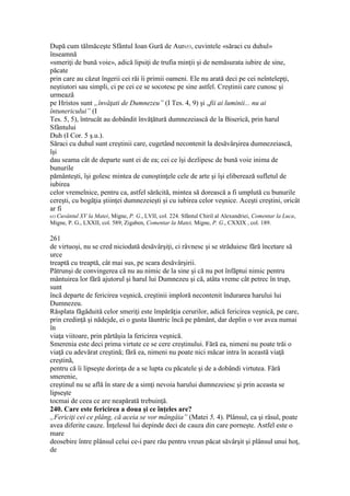 După cum tălmăceşte Sfântul Ioan Gură de Aur653, cuvintele «săraci cu duhul»
înseamnă
«smeriţi de bună voie», adică lipsiţi de trufia minţii şi de nemăsurata iubire de sine,
păcate
prin care au căzut îngerii cei răi îi primii oameni. Ele nu arată deci pe cei neîntelepţi,
neştiutori sau simpli, ci pe cei ce se socotesc pe sine astfel. Creştinii care cunosc şi
urmează
pe Hristos sunt „învăţati de Dumnezeu” (I Tes. 4, 9) şi „fii ai luminii... nu ai
întunericului” (I
Tes. 5, 5), întrucât au dobândit învăţătură dumnezeiască de la Biserică, prin harul
Sfântului
Duh (I Cor. 5 ş.u.).
Săraci cu duhul sunt creştinii care, cugetând necontenit la desăvârşirea dumnezeiască,
îşi
dau seama cât de departe sunt ei de ea; cei ce îşi dezlipesc de bună voie inima de
bunurile
pământeşti, îşi golesc mintea de cunoştinţele cele de arte şi îşi eliberează sufletul de
iubirea
celor vremelnice, pentru ca, astfel sărăcită, mintea să dorească a fi umplută cu bunurile
cereşti, cu bogăţia ştiinţei dumnezeieşti şi cu iubirea celor veşnice. Aceşti creştini, oricât
ar fi
653 Cuvântul XV la Matei, Migne, P. G., LVII, col. 224. Sfântul Chiril al Alexandriei, Comentar la Luca,
Migne, P. G., LXXII, col. 589; Zigaben, Comentar la Matei, Migne, P. G., CXXIX , col. 189.
261
de virtuoşi, nu se cred niciodată desăvârşiţi, ci râvnesc şi se străduiesc fără încetare să
urce
treaptă cu treaptă, cât mai sus, pe scara desăvârşirii.
Pătrunşi de convingerea că nu au nimic de la sine şi că nu pot înfăptui nimic pentru
mântuirea lor fără ajutorul şi harul lui Dumnezeu şi că, atâta vreme cât petrec în trup,
sunt
încă departe de fericirea veşnică, creştinii imploră necontenit îndurarea harului lui
Dumnezeu.
Răsplata făgăduită celor smeriţi este împărăţia cerurilor, adică fericirea veşnică, pe care,
prin credinţă şi nădejde, ei o gusta lăuntric încă pe pământ, dar deplin o vor avea numai
în
viaţa viitoare, prin părtăşia la fericirea veşnică.
Smerenia este deci prima virtute ce se cere creştinului. Fără ea, nimeni nu poate trăi o
viaţă cu adevărat creştină; fără ea, nimeni nu poate nici măcar intra în această viaţă
creştină,
pentru că îi lipseşte dorinţa de a se lupta cu păcatele şi de a dobândi virtutea. Fără
smerenie,
creştinul nu se află în stare de a simţi nevoia harului dumnezeiesc şi prin aceasta se
lipseşte
tocmai de ceea ce are neapărată trebuinţă.
240. Care este fericirea a doua şi ce înţeles are?
„Fericiţi cei ce plâng, că aceia se vor mângâia” (Matei 5, 4). Plânsul, ca şi râsul, poate
avea diferite cauze. Înţelesul lui depinde deci de cauza din care porneşte. Astfel este o
mare
deosebire între plânsul celui ce-i pare rău pentru vreun păcat săvârşit şi plânsul unui hoţ,
de
 