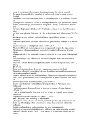 necaz că nu i-a reuşit o încercare de furt, sau pentru ca a fost prins şi pedepsit.
De aceea, din această fericire nu trebuie să înţelegem că toţi cei ce plâng ar putea
dobândi
mângâierea. Aici este vorba numai de cei ce plâng din pricină că se întristează şi le pare
rău
pentru pacatele săvârşite654, cu care au mâhnit pe Dumnezeu şi pe aproapele lor, ca fiul
pierdut, Zaheu vameşul, sau tâlharul cel răstignit de-a dreapta Mântuitorului. Aceasta
este
întristarea despre care Sfântul Apostol Pavel scrie: „Întristarea cea după Dumnezeu
aduce
pocăintă spre mântuire, fără părere de rău; iar întristarea lumii aduce moarte” (II Cor.
7,
10). Despre această întristare vorbeşte şi Sfântul Apostol Petru, arătând că ea este
pricinuită
de felurite ispite la care este supus cel credincios, spre lămurirea credinţei lui şi din care
iese
biruitor numai cel ce rabdă până la sfârşit (I Petru l, 6-7).
Mântuitorul fericeşte nu numai pe cei ce-şi plâng păcatele proprii, dar şi pe cei care-şi
frâng inima şi plâng pentru păcatele semenilor lor, rugând pe Dumnezeu să le dea
căinţă,
adică pe cei rătăciţi să-i întoarcă la calea cea dreaptă, iar pe cei ce trăiesc fără rânduială
să-i
facă să-şi îndrepte viaţa. Mântuitorul S-a întristat şi a plâns pentru păcatele celor ce
locuiau în
Ierusalim, Horazin, Betsaida şi Capernaum, şi care nu voiau să se pocăiască (Matei 11,
20-24;
23, 37, 38).
Darul lacrimilor aducătoare de bucurie l-au avut, de asemenea, toţi sfinţii.
Făgăduinţa mângâierii este unită cu îndemnul de a plânge, pentru că întristarea pentru
păcate să nu ducă la deznădejde.
Celor ce plâng din aceste pricini binecuvântate, Mântuitorul le făgăduieşte mângâierea
harică, adică, pentru viaţa de acum, iertarea greşelilor, scăparea de chinuri şi de păcate,
iar
pentru viaţa viitoare, împărăţia cerurilor, adică bucuria655.
Despre această răsplată vorbeşte Sfântul Evanghelist Ioan în Apocalipsa, când
înfăţişează
răsplata celor ce au rămas credincioşi şi statornici în necazul cel mare şi pe care
„Mielul, Cel
ce stă în mijlocul tronului, îi va paşte pe ei şi-i va duce la izvoarele apelor vieţii şi
Dumnezeu
va şterge orice lacrimă din ochii lor” (Apoc. 7, 14-17).
241. Care este a treia fericire şi ce înţeles are?
„Fericiţi cei blânzi, că aceia vor moşteni pământul” (Matei 5, 5). Blândeţea este cel
dintâi rod al bunătăţii şi iubirii aproapelui. Ea este o stare cumpănită şi liniştită a
sufletului,
însoţită cu silinţa de a nu supăra pe nimeni şi a nu se supăra de nimic.
Cel blând nu murmura niciodată împotriva lui Dumnezeu, nici a oamenilor, urmând
îndemnul Sfântului Apostol Pavel: „Vorba voastră să fie totdeauna plăcută, cu sare
dreasă,
 