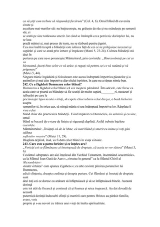 ca să ştiţi cum trebuie să răspundeţi fiecăruia” (Col. 4, 6). Omul blând dă cuvenita
cinste şi
ascultare mai-marilor săi: nu batjocoreşte, nu grăieşte de rău şi nu osândeşte pe semenii
săi, ci
se arată pe sine totdeauna smerit. Iar când se întâmplă ceva potrivnic dorinţelor lui, nu
se lasa
pradă mâniei şi, mai presus de toate, nu se răzbună pentru jigniri.
Cea mai înaltă treaptă a blândeţii este iubirea faţă de cei ce ne prilejuiesc necazuri şi
supărări şi care se arată prin iertare şi împăcare (Matei 5, 23-24). Culmea blândeţii stă
deci în
purtarea pe care ne-o porunceşte Mântuitorul, prin cuvintele: „Binecuvântaţi pe cei ce
va
blesteamă, faceţi bine celor ce vă urăsc şi rugaţi-vă pentru cei ce vă vatămă şi vă
prigonesc”
(Matei 5, 44).
Singura mânie îngăduită şi folositoare este aceea îndreptată împotriva păcatelor şi a
patimilor şi mai ales împotriva diavolului ispititor, în care nu a rămas nimic bun.
242. Ce a făgăduit Dumnezeu celor blânzi?
Dumnezeu a făgăduit celor blânzi că vor moşteni pământul. Într-adevăr, este firesc ca
aceia care se poartă cu blândeţe să fie scutiţi de multe supără__________ri, necazuri şi
tulburări pe care le
pricinuieşte lipsa acestei virtuţi, să capete chiar iubirea celor din jur, o bună înrâurire
asupra
semenilor şi, în orice caz, să stingă mânia şi ura îndreptată împotriva lor. Răsplata îi
vine celui
blând chiar din practicarea blândeţii. Fiind împăcat cu Dumnezeu, cu semenii şi cu sine,
omul
blând se bucură de o stare de linişte şi siguranţă deplină. Astfel trebuie înţelese
cuvintele
Mântuitorului: „Învăţaţi-vă de la Mine, că sunt blând şi smerit cu inima şi veţi găsi
odihna
sufletelor voastre” (Matei 11, 29).
Răsplata deplină, însă, va fi dată celor blânzi în viaţa viitoare.
243. Care este a patra fericire şi ce înţeles are?
„Fericiţi cei ce flămânzesc şi însetoşează de dreptate, că aceia se vor sătura” (Matei 5,
6).
Cuvântul «dreptate» are aici înţelesul din Vechiul Testament, însemnând «cucernicie»,
ca la Sfântul Ioan Gură de Aur656 „virtutea în general” ca la Sfântul Chiril al
Alexandriei657
«toată virtutea” cum spunea Zigaben658; cu alte cuvinte plinirea poruncilor lui
Dumnezeu,
adică sfinţenia, dreapta credinţa şi dreapta purtare. Cei flămânzi şi însetaţi de dreptate
sunt
deci toţi cei ce doresc cu ardoare să înfăptuiască şi să se înfăptuiască binele. Această
dorinţă
este tot atât de firească şi continuă că şi foamea şi setea trupească. Au dat dovadă de
această
puternică dorinţă îndeosebi sfinţii şi martirii care pentru Hristos au părăsit familie,
avere, voie
proprie şi s-au nevoit cu trăirea unei vieţi de înalta spiritualitate.
 