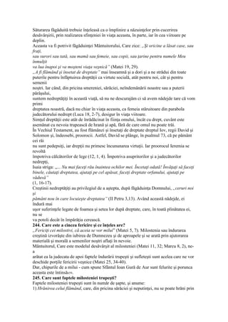 Săturarea făgăduită trebuie înţeleasă ca o împlinire a năzuinţelor prin cucerirea
desăvârşirii, prin realizarea sfinţeniei în viaţa aceasta, în parte, iar în cea viitoare pe
deplin.
Aceasta va fi potrivit făgăduinţei Mântuitorului, Care zice: „Şi oricine a lăsat case, sau
fraţi,
sau surori sau tată, sau mamă sau femeie, sau copii, sau ţarine pentru numele Meu
înmulţit
va lua înapoi şi va moşteni viaţa veşnică” (Matei 19, 29).
„A fi flămând şi însetat de dreptate” mai înseamnă şi a dori şi a ne strădui din toate
puterile pentru înfăptuirea dreptăţii ca virtute socială, atât pentru noi, cât şi pentru
semenii
noştri. Iar când, din pricina smereniei, sărăciei, neîndemânării noastre sau a puterii
pârâşului,
suntem nedreptăţiţi în această viaţă, să nu ne descurajăm ci să avem nădejde tare că vom
primi
dreptatea noastră, dacă nu chiar în viaţa aceasta, ca femeia stăruitoare din parabola
judecătorului nedrept (Luca 18, 2-7), desigur în viaţa viitoare.
Simţul dreptăţii este atât de înrădăcinat în fiinţa omului, încât cu drept, cuvânt este
asemănat cu nevoia trupească de hrană şi apă, fără de care omul nu poate trăi.
În Vechiul Testament, au fost flămânzi şi însetaţi de dreptate dreptul Iov, regii David şi
Solomon şi, îndeosebi, proorocii. Astfel, David se plânge, în psalmul 73, că pe pământ
cei răi
nu sunt pedepsiţi, iar drepţii nu primesc încununarea virtuţii. Iar proorocul Ieremia se
revoltă
împotriva călcătorilor de lege (12, 1, 4). Împotriva asupritorilor şi a judecătorilor
nedrepţi,
Isaia striga: „... Nu mai faceţi rău înaintea ochilor mei. Încetaţi odată! Învăţaţi să faceţi
binele, căutaţi dreptatea, ajutaţi pe cel apăsat, faceţi dreptate orfanului, ajutaţi pe
văduvă”
(1, 16-17).
Creştinii nedreptăţiţi au privilegiul de a aştepta, după făgăduinţa Domnului, „ceruri noi
şi
pământ nou în care locuieşte dreptatea” (II Petru 3,13). Având această nădejde, ei
îndură mai
uşor suferinţele legate de foamea şi setea lor după dreptate, care, în toată plinătatea ei,
nu se
va potoli decât în împărăţia cerească.
244. Care este a cincea fericire şi ce înţeles are?
„Fericiţi cei milostivi, că aceia se vor milui” (Matei 5, 7). Milostenia sau îndurarea
creştină izvorăşte din iubirea de Dumnezeu şi de aproapele şi se arată prin ajutorarea
materială şi morală a semenilor noştri aflaţi în nevoie.
Mântuitorul, Care este modelul desăvârşit al milosteniei (Matei 11, 32; Marcu 8, 2), ne-
a
arătat ea la judecata de apoi faptele îndurării trupeşti şi sufleteşti sunt acelea care ne vor
deschide porţile fericirii veşnice (Matei 25, 34-40).
Dar, chipurile de a milui - cum spune Sfântul Ioan Gură de Aur sunt felurite şi porunca
aceasta este întinsă659.
245. Care sunt faptele milosteniei trupeşti?
Faptele milosteniei trupeşti sunt în număr de şapte, şi anume:
1) Hrănirea celui flămând, care, din pricina sărăciei şi neputinţei, nu se poate hrăni prin
 