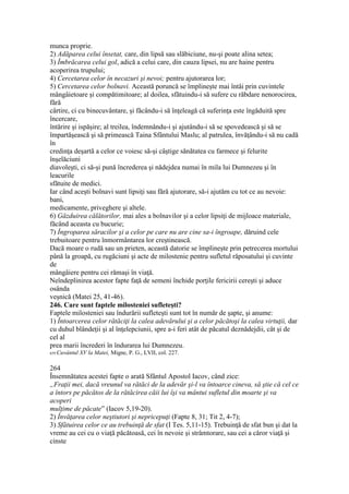 munca proprie.
2) Adăparea celui însetat, care, din lipsă sau slăbiciune, nu-şi poate alina setea;
3) Îmbrăcarea celui gol, adică a celui care, din cauza lipsei, nu are haine pentru
acoperirea trupului;
4) Cercetarea celor în necazuri şi nevoi; pentru ajutorarea lor;
5) Cercetarea celor bolnavi. Această poruncă se împlineşte mai întâi prin cuvintele
mângâietoare şi compătimitoare; al doilea, sfătuindu-i să sufere cu răbdare nenorocirea,
fără
cârtire, ci cu binecuvântare, şi făcându-i să înţeleagă că suferinţa este îngăduită spre
încercare,
întărire şi ispăşire; al treilea, îndemnându-i şi ajutându-i să se spovedească şi să se
împartăşească şi să primească Taina Sfântului Maslu; al patrulea, învăţându-i să nu cadă
în
credinţa deşartă a celor ce voiesc să-şi câştige sănătatea cu farmece şi felurite
înşelăciuni
diavoleşti, ci să-şi pună încrederea şi nădejdea numai în mila lui Dumnezeu şi în
leacurile
sfătuite de medici.
Iar când aceşti bolnavi sunt lipsiţi sau fără ajutorare, să-i ajutăm cu tot ce au nevoie:
bani,
medicamente, priveghere şi altele.
6) Găzduirea călătorilor, mai ales a bolnavilor şi a celor lipsiţi de mijloace materiale,
făcând aceasta cu bucurie;
7) Îngroparea săracilor şi a celor pe care nu are cine sa-i îngroape, dăruind cele
trebuitoare pentru înmormântarea lor creştinească.
Dacă moare o rudă sau un prieten, această datorie se împlineşte prin petrecerea mortului
până la groapă, cu rugăciuni şi acte de milostenie pentru sufletul răposatului şi cuvinte
de
mângâiere pentru cei rămaşi în viaţă.
Neîndeplinirea acestor fapte faţă de semeni închide porţile fericirii cereşti şi aduce
osânda
veşnică (Matei 25, 41-46).
246. Care sunt faptele milosteniei sufleteşti?
Faptele milosteniei sau îndurării sufleteşti sunt tot în număr de şapte, şi anume:
1) Întoarcerea celor rătăciţi la calea adevărului şi a celor păcătoşi la calea virtuţii, dar
cu duhul blândeţii şi al înţelepciunii, spre a-i feri atât de păcatul deznădejdii, cât şi de
cel al
prea marii încrederi în îndurarea lui Dumnezeu.
659 Cuvântul XV la Matei, Migne, P. G., LVII, col. 227.
264
Însemnătatea acestei fapte o arată Sfântul Apostol Iacov, când zice:
„Fraţii mei, dacă vreunul va rătăci de la adevăr şi-l va întoarce cineva, să ştie că cel ce
a întors pe păcătos de la rătăcirea căii lui îşi va mântui sufletul din moarte şi va
acoperi
mulţime de păcate” (Iacov 5,19-20).
2) Învăţarea celor neştiutori şi nepricepuţi (Fapte 8, 31; Tit 2, 4-7);
3) Sfătuirea celor ce au trebuinţă de sfat (I Tes. 5,11-15). Trebuinţă de sfat bun şi dat la
vreme au cei cu o viaţă păcătoasă, cei în nevoie şi strâmtorare, sau cei a căror viaţă şi
cinste
 