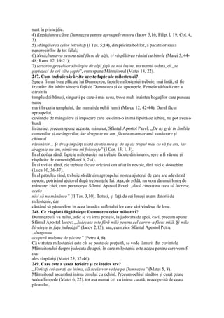 sunt în primejdie.
4) Rugăciunea către Dumnezeu pentru aproapele nostru (Iacov 5,16; Filip. l, 19; Col. 4,
3).
5) Mângâierea celor întristaţi (I Tes. 5;14), din pricina bolilor, a păcatelor sau a
nenorocirilor de tot felul;
6) Nerăzbunarea pentru răul făcut de alţii, ci răsplătirea răului cu binele (Matei 5, 44-
48; Rom. 12, 19-21);
7) Iertarea greşelilor săvârşite de alţii faţă de noi înşine, nu numai o dată, ci „de
şaptezeci de ori câte şapte”, cum spune Mântuitorul (Matei 18, 22).
247. Cum trebuie săvârşite aceste fapte ale milosteniei?
Spre a fi mai bine plăcute lui Dumnezeu, faptele milosteniei trebuie, mai întâi, să fie
izvorâte din iubire sinceră faţă de Dumnezeu şi de aproapele. Femeia văduvă care a
dăruit la
templu doi bănuţi, singurii pe care-i mai avea, trece mult înaintea bogaţilor care puneau
sume
mari în cutia templului, dar numai de ochii lumii (Marcu 12, 42-44). Darul făcut
apro