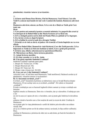 pământului, văzutelor tuturor şi nevăzutelor.
31
2. Şi întru unul Domn Iisus Hristos, Fiul lui Dumaezeu, Unul Născut, Care din
Tatăl S-a născut mai înainle de toţi vecii: Lumină din lumină, Dumnezeu adevărat
din
Dumnezeu adevărat, născut, nu făcut, Cel ce este de o fiinţă cu Tatăl, prin Care
toate sau
făcut.
3. Care pentru noi oamenii şi pentru a noastră mântuire S-a pogorât din ceruri şi
S-a întrupat de la Duhul Sfânt şi din Maria Fecioara şi S-a făcut om.
4. Şi S-a răstignit pentru noi în zilele lui Ponţiu Pilat şi a pătimit şi S-a îngropat.
5. Şi a înviat a treia zi, după Scripturi.
6. Şi S-a înălţat la ceruri şi şade de-a dreapta Tatălui.
7. Şi iarăţi va să vină cu slavă, să judece viii si morţii a Căruia împărţie nu va avea
sfârşit.
8. Şi întru Duhul Sfânt, Domnul de viaţă făcătorul, Care din Tatăl purcede, Cel ce
împreună cu Tatăl şi cu Fiul este închinat şi mărit, Care a grăit prin prooroci.
9. Şi întru una, sfântă, sobornicească şi epostolească Biserică.
10. Mărturisesc un Botez, întru iertarea păcatelor.
11. Aştept învierea morţilor.
12. Şi viaţa veacului, ce va să fie. Amin.
80. Câte părţi cuprinde Simbolul Credinţei?
Simbolul Credinţei cuprinde patru părti:
1. Despre Sf. Treime (art. I-VIII)
2. Despre Biserică (art. IX)
3. Despre Sf. Taine (art. X)
4. Despre viaţa viitoare (art. XI-XII).
81. Care este art. I din Simbolul Credinţei?
Articolul I este: «Cred întru unul Dumnezeu, Tatăl atotfiitorul, Făcătorul cerului şi al
pământului, văzutelor tuturor şi nevăzutelor»
82. Ce înseamnă cuvântul „cred”?
Cuvîntul „cred” înseamnă că primesc şi mărturisesc ceea ce învaţă Biserica despre
Dumnezeu. El are acelaşi sens ca şi cuvântul „credinţă”. Să vedem ce înseamnă
„credinţă”?
Există o credinţă pe care se bazează legăturile dintre oameni şi exisţa o credinţă care
întreţine
legătura omului cu Dumnezeu. Între ele e o înrudire, dar şi o deosebire. Credinţa pe care
o are
un om în ceea ce-i spune alt om e o încredere, care-şi poate găsi întărirea în dovedirea
sau
arătarea văzută a lucrului care a fost susţiiut de unul şi crezut de altul. Credinţa în
Dumnezeu
nu-şi poate găsi în viaţa pământească o astfel de întărire prin dovedire sau arătare
văzută. Dar
are şi ea o întărire printr-un fel de arătare tainică, nevăzută, în faţa ochilor sufletului.
Deci,
credinţa în Dumnezeu e primirea de către noi ca adevărate, pe bază de încredere în
Dumnezeu
 