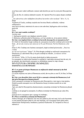 şi pe baza unei vederi sufleteşti a tuturor adevărurilor pe care le avem prin Descoperirea
mai
precus de fire; în vederea mântuirii noastre. Sf. Apostol Pavel ne spune despre credinţă
că
„este adeverirea celor nădăjduite dovedirea lucrurilor celor nevăzute” (Evr. 11, 1).
După
Teodoret al Cirului, credinţa creştină este învoirea liberă a sufletului, vederea
sufletească a
unui lucru nevăzut, statornicia în ceea ce este adevărat, înţelegerea celor nevăzute,
potrivită
firii66.
83. Care sunt roadele credinţei?
Acestea sunt:
1. Inţelegerea tainelor care depăşesc puterile minţii.
2. Ridicarea sufletului pînă la Dumnezeu, cu Care unindu-ne, să ne putem mântui.
84. Este vreo legătură între credinţa în lucrurile descoperite şi cunoaşterea lor?
Sf. Chiril al Alexandriei leagă credinţa de cunoaşterea tucrurilor credinţei prin textul din
Ioan: „Şi noi am crezut şi am cunoscut că Tu eşti Hristosul, Fiul lui Dumnezeu celui
viu”
(Ioan 6, 69). Credinţa este înaintea cunoaşterii, după cuvântul proorocului: „Dacă nu
credeţi
nu veţi sta în picioare” (Isaia 7, 9). Prin dreapta credinţă se realizează cunoaşterea lui
Dumnezeu şi a adevărului Său şi tot prin credinţă ne ridicăm „la măsura vârstei
deplinătăţii
Lui Hristos” (Efes. 4,13) şi la starea desăvârşită şi duhovnicească67.
La cunoaştere se ridică omul înaintat în credinţă şi viaţă duhovnicească încă de aici, de
pe pământ, dar desăvârşită cunoaştere se dobândeşte numai în viaţa viitoare.
INVĂŢĂTURA DESPRE DUMNEZEU
EXISTENŢA LUI DUMNEZEU
85. Ce se poate şti despre Dumnezeu cu mijloacele minţii omeneşti şi ale firii
înconjurătoare?
Cu aceste mijloace noi ştim că Dumnezeu există, dar nu ştim ce este El, în Sine, în fiinţa
Lui.
86. Este vreo deosebire între acest fel de a cunoaşte existenţa lui Dumnezeu şi cel
dat prin Descoperirea dumnezeiască?
Felul cunoaşterii existenţei lui Dumnezeu prin Descoperire e mai sigur şi mai preţios,
fiindcă această cunoaştere ne-o da Dumnezeu însuşi şi mintea noastră nu se mai
îndoieşte.
Apoi, pe când în Descoperirea dumnezeiască, cunoştinţa existenţei lui Dumnezeu pleacă
de la
credinţa ca să ajungă la cunoaştere, în aflarea existenţei lui Dumnezeu pe calea firii,
mintea
porneşte de la cunoaştere spre a ajunge la credinţă68.
87. Prin ce arată firea existenţa lui Dumnezeu?
Zidirea întreagă, de la făpturile cele mai mici până la cele mai mari, de la cele înzestrate
cu mai puţină pricepere până la cele mai înţelepte, de la începutul lumii până astăzi,
mărturiseşte întelepciunea, bunătatea şi puterea Făcătorului. Sf. Scriptură ia firea ca
mărturie a
 